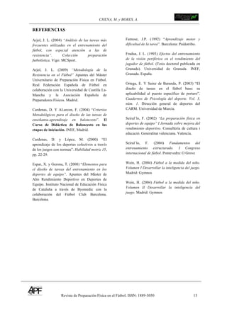 CHENA, M. y BORES, A. !
Revista de Preparación Física en el Fútbol. ISSN: 1889-5050 13
!
REFERENCIAS
Arjol, J. L. (2004) “Análisis de las tareas más
frecuentes utilizadas en el entrenamiento del
fútbol, con especial atención a las de
resistencia”. Colección preparación
futbolística. Vigo: MCSport.
Arjol, J. L. (2009) “Metodología de la
Resistencia en el Fútbol” Apuntes del Máster
Universitario de Preparación Física en Fútbol.
Real Federación Española de Fútbol en
colaboración con la Universidad de Castilla La-
Mancha y la Asociación Española de
Preparadores Físicos. Madrid.
Cardenas, D. Y ALarcon, F. (2004) “Criterios
Metodológicos para el diseño de las tareas de
enseñanza-aprendizaje en baloncesto”. II
Curso de Didáctica de Baloncesto en las
etapas de iniciación. INEF, Madrid.
Cardenas, D. y López, M. (2000) “El
aprendizaje de los deportes colectivos a través
de los juegos con normas”. Habilidad motriz 15,
pp. 22-29.
Espar, X. y Gerona, T. (2008) “Elementos para
el diseño de tareas del entrenamiento en los
deportes de equipo”. Apuntes del Máster de
Alto Rendimiento Deportivo en Deportes de
Equipo. Instituto Nacional de Educación Física
de Cataluña a través de Byomedic con la
colaboración del Fútbol Club Barcelona.
Barcelona.
Famose, J.P. (1992) “Aprendizaje motor y
dificultad de la tarea”. Barcelona: Paidotribo.
Fradua, J. L. (1993) Efectos del entrenamiento
de la visión periférica en el rendimiento del
jugador de fútbol. (Tesis doctoral publicada en
Granada). Universidad de Granada. INEF,
Granada. España.
Ortega, E. Y Sainz de Baranda, P. (2003) “El
diseño de tareas en el fútbol base: su
aplicabilidad al puesto específico de portero”.
Cuadernos de Psicología del deporte. Vol. 3,
núm. 1. Dirección general de deportes del
CARM. Universidad de Murcia.
Seirul´lo, F. (2002) “La preparación física en
deportes de equipo” I Jornada sobre mejora del
rendimiento deportivo. Consellería de cultura i
educació. Generalitat valenciana. Valencia.
Seirul´lo, F. (2004) Fundamentos del
entrenamiento estructurado. I Congreso
internacional de fútbol. Pontevedra: O Grove
Wein, H. (2004) Fútbol a la medida del niño.
Volumen I Desarrollar la inteligencia del juego.
Madrid: Gymnos
Wein, H. (2004) Fútbol a la medida del niño.
Volumen II Desarrollar la inteligencia del
juego. Madrid: Gymnos
!
!
!
!
 