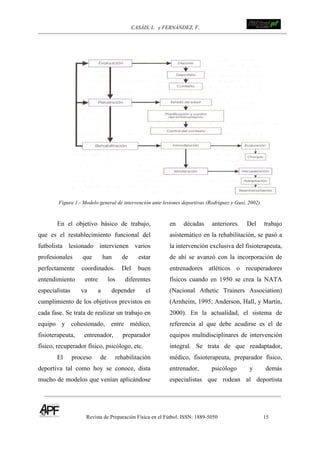 CASÁIS, L. y FERNÁNDEZ, F.
Revista de Preparación Física en el Fútbol. ISSN: 1889-5050 15
!
!
Figura 1.- Modelo general de intervención ante lesiones deportivas (Rodriguez y Gusí, 2002).
En el objetivo básico de trabajo,
que es el restablecimiento funcional del
futbolista lesionado intervienen varios
profesionales que han de estar
perfectamente coordinados. Del buen
entendimiento entre los diferentes
especialistas va a depender el
cumplimiento de los objetivos previstos en
cada fase. Se trata de realizar un trabajo en
equipo y cohesionado, entre médico,
fisioterapeuta, entrenador, preparador
físico, recuperador físico, psicólogo, etc.
El proceso de rehabilitación
deportiva tal como hoy se conoce, dista
mucho de modelos que venían aplicándose
en décadas anteriores. Del trabajo
asistemático en la rehabilitación, se pasó a
la intervención exclusiva del fisioterapeuta,
de ahí se avanzó con la incorporación de
entrenadores atléticos o recuperadores
físicos cuando en 1950 se crea la NATA
(Nacional Athetic Trainers Association)
(Arnheim, 1995; Anderson, Hall, y Martin,
2000). En la actualidad, el sistema de
referencia al que debe acudirse es el de
equipos multidisciplinares de intervención
integral. Se trata de que readaptador,
médico, fisioterapeuta, preparador físico,
entrenador, psicólogo y demás
especialistas que rodean al deportista
 