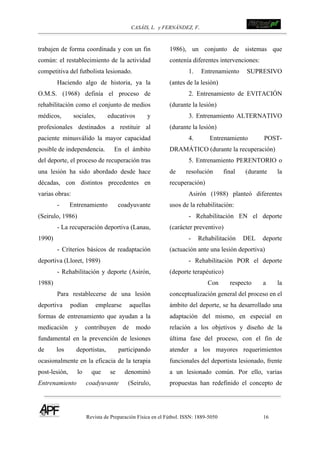 CASÁIS, L. y FERNÁNDEZ, F.
Revista de Preparación Física en el Fútbol. ISSN: 1889-5050 16
!
!
trabajen de forma coordinada y con un fin
común: el restablecimiento de la actividad
competitiva del futbolista lesionado.
Haciendo algo de historia, ya la
O.M.S. (1968) definía el proceso de
rehabilitación como el conjunto de medios
médicos, sociales, educativos y
profesionales destinados a restituir al
paciente minusválido la mayor capacidad
posible de independencia. En el ámbito
del deporte, el proceso de recuperación tras
una lesión ha sido abordado desde hace
décadas, con distintos precedentes en
varias obras:
- Entrenamiento coadyuvante
(Seirulo, 1986)
- La recuperación deportiva (Lanau,
1990)
- Criterios básicos de readaptación
deportiva (Lloret, 1989)
- Rehabilitación y deporte (Asirón,
1988)
Para restablecerse de una lesión
deportiva podían emplearse aquellas
formas de entrenamiento que ayudan a la
medicación y contribuyen de modo
fundamental en la prevención de lesiones
de los deportistas, participando
ocasionalmente en la eficacia de la terapia
post-lesión, lo que se denominó
Entrenamiento coadyuvante (Seirulo,
1986), un conjunto de sistemas que
contenía diferentes intervenciones:
1. Entrenamiento SUPRESIVO
(antes de la lesión)
2. Entrenamiento de EVITACIÓN
(durante la lesión)
3. Entrenamiento ALTERNATIVO
(durante la lesión)
4. Entrenamiento POST-
DRAMÁTICO (durante la recuperación)
5. Entrenamiento PERENTORIO o
de resolución final (durante la
recuperación)
Asirón (1988) planteó diferentes
usos de la rehabilitación:
- Rehabilitación EN el deporte
(carácter preventivo)
- Rehabilitación DEL deporte
(actuación ante una lesión deportiva)
- Rehabilitación POR el deporte
(deporte terapéutico)
Con respecto a la
conceptualización general del proceso en el
ámbito del deporte, se ha desarrollado una
adaptación del mismo, en especial en
relación a los objetivos y diseño de la
última fase del proceso, con el fin de
atender a los mayores requerimientos
funcionales del deportista lesionado, frente
a un lesionado común. Por ello, varias
propuestas han redefinido el concepto de
 