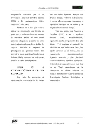 CASÁIS, L. y FERNÁNDEZ, F.
Revista de Preparación Física en el Fútbol. ISSN: 1889-5050 17
!
!
recuperación funcional, por el de
reeducación funcional deportiva (Lanau,
1990) o de reentrenamiento físico-
deportivo (Lalin, 2008).
Reeducar no es más que volver a
activar un movimiento, una técnica, un
gesto que ya tenía anteriormente asumido
el individuo. Dicho de otro modo,
capacitar a la persona a realizar las tareas
que ejercía normalmente. En el ámbito del
deporte, abarcaría al programa de
prescripción de ejercicios físicos para
prevenir o hacer reversibles los efectos de
la inactividad y retornar a los individuos a
su nivel de forma de competición.
FASES EN LA
RECUPERACIÓN DEL DEPORTISTA
LESIONADO.
Son varias las propuestas de
estructuración y secuenciación del trabajo
tras una lesión deportiva. Aunque con
diversos matices, confluyen en lo esencial:
el respeto a los procesos de cicatrización o
reparación biológica de la lesión, y la
progresión funcional del trabajo.
Tras una lesión, para Andrews y
Harrelson (1991) se da el siguiente
proceso: daño, dolor-inflamacion,
reparación, atrofia, recuperación. Con ello
Kibler (1994) establece el protocolo de
rehabilitación, que incluye tres fases: fase
aguda (curación de la lesión), fase de
recuperación (acondicionamiento
deportivo general) y fase funcional
(acondicionamiento deportivo específico).
El deportista progresa a través de cada fase
en un "flujo" dependiendo de la
consecución de ciertos criterios de
curación de la lesión y lograr el control de
determinadas funciones fisiológicas y
biomecánicas.
 