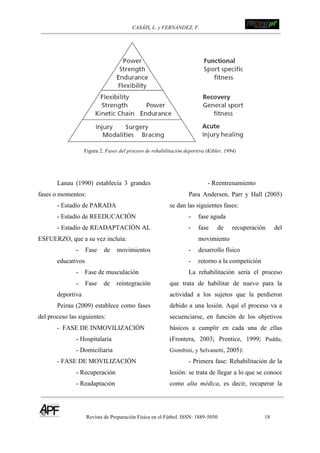 CASÁIS, L. y FERNÁNDEZ, F. ! !!!!!!!!!!!!!!!!!!!!!!!!!!!
Revista de Preparación Física en el Fútbol. ISSN: 1889-5050 18
!
Figura 2. Fases del proceso de rehabilitación deportiva (Kibler, 1994)
Lanau (1990) establecía 3 grandes
fases o momentos:
- Estadío de PARADA
- Estadío de REEDUCACIÓN
- Estadío de READAPTACIÓN AL
ESFUERZO, que a su vez incluía:
- Fase de movimientos
educativos
- Fase de musculación
- Fase de reintegración
deportiva
Peirau (2009) establece como fases
del proceso las siguientes:
- FASE DE INMOVILIZACIÓN
- Hospitalaria
- Domiciliaria
- FASE DE MOVILIZACIÓN
- Recuperación
- Readaptación
- Reentrenamiento
Para Andersen, Parr y Hall (2005)
se dan las siguientes fases:
- fase aguda
- fase de recuperación del
movimiento
- desarrollo físico
- retorno a la competición
La rehabilitación sería el proceso
que trata de habilitar de nuevo para la
actividad a los sujetos que la perdieron
debido a una lesión. Aquí el proceso va a
secuenciarse, en función de los objetivos
básicos a cumplir en cada una de ellas
(Frontera, 2003; Prentice, 1999; Puddu,
Giombini, y Selvanetti, 2005):
- Primera fase: Rehabilitación de la
lesión: se trata de llegar a lo que se conoce
como alta médica, es decir, recuperar la
 