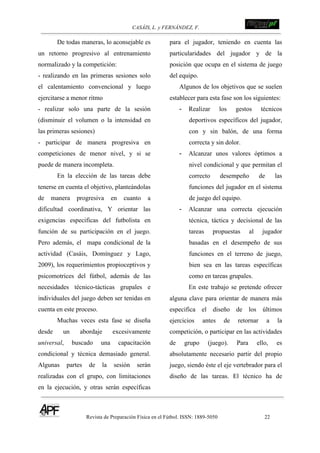 CASÁIS, L. y FERNÁNDEZ, F. ! !!!!!!!!!!!!!!!!!!!!!!!!!!!
Revista de Preparación Física en el Fútbol. ISSN: 1889-5050 22
!
De todas maneras, lo aconsejable es
un retorno progresivo al entrenamiento
normalizado y la competición:
- realizando en las primeras sesiones solo
el calentamiento convencional y luego
ejercitarse a menor ritmo
- realizar solo una parte de la sesión
(disminuir el volumen o la intensidad en
las primeras sesiones)
- participar de manera progresiva en
competiciones de menor nivel, y si se
puede de manera incompleta.
En la elección de las tareas debe
tenerse en cuenta el objetivo, planteándolas
de manera progresiva en cuanto a
dificultad coordinativa, Y orientar las
exigencias especificas del futbolista en
función de su participación en el juego.
Pero además, el mapa condicional de la
actividad (Casáis, Domínguez y Lago,
2009), los requerimientos propioceptivos y
psicomotrices del fútbol, además de las
necesidades técnico-tácticas grupales e
individuales del juego deben ser tenidas en
cuenta en este proceso.
Muchas veces esta fase se diseña
desde un abordaje excesivamente
universal, buscado una capacitación
condicional y técnica demasiado general.
Algunas partes de la sesión serán
realizadas con el grupo, con limitaciones
en la ejecución, y otras serán específicas
para el jugador, teniendo en cuenta las
particularidades del jugador y de la
posición que ocupa en el sistema de juego
del equipo.
Algunos de los objetivos que se suelen
establecer para esta fase son los siguientes:
- Realizar los gestos técnicos
deportivos específicos del jugador,
con y sin balón, de una forma
correcta y sin dolor.
- Alcanzar unos valores óptimos a
nivel condicional y que permitan el
correcto desempeño de las
funciones del jugador en el sistema
de juego del equipo.
- Alcanzar una correcta ejecución
técnica, táctica y decisional de las
tareas propuestas al jugador
basadas en el desempeño de sus
funciones en el terreno de juego,
bien sea en las tareas específicas
como en tareas grupales.
En este trabajo se pretende ofrecer
alguna clave para orientar de manera más
especifica el diseño de los últimos
ejercicios antes de retornar a la
competición, o participar en las actividades
de grupo (juego). Para ello, es
absolutamente necesario partir del propio
juego, siendo éste el eje vertebrador para el
diseño de las tareas. El técnico ha de
 