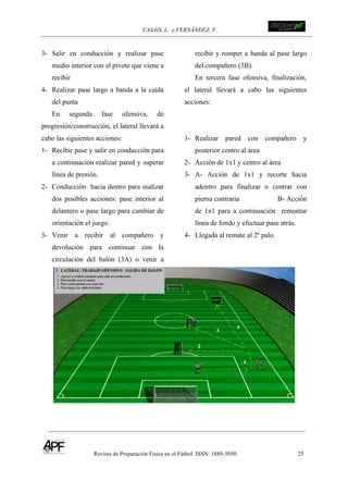 CASÁIS, L. y FERNÁNDEZ, F.
Revista de Preparación Física en el Fútbol. ISSN: 1889-5050 25
!
!
3- Salir en conducción y realizar pase
medio interior con el pivote que viene a
recibir
4- Realizar pase largo a banda a la caída
del punta
En segunda fase ofensiva, de
progresión/construcción, el lateral llevará a
cabo las siguientes acciones:
1- Recibir pase y salir en conducción para
a continuación realizar pared y superar
línea de presión.
2- Conducción hacia dentro para realizar
dos posibles acciones: pase interior al
delantero o pase largo para cambiar de
orientación el juego.
3- Venir a recibir al compañero y
devolución para continuar con la
circulación del balón (3A) o venir a
recibir y romper a banda al pase largo
del compañero (3B).
En tercera fase ofensiva, finalización,
el lateral llevará a cabo las siguientes
acciones:
1- Realizar pared con compañero y
posterior centro al área
2- Acción de 1x1 y centro al área
3- A- Acción de 1x1 y recorte hacia
adentro para finalizar o centrar con
pierna contraria B- Acción
de 1x1 para a continuación remontar
línea de fondo y efectuar pase atrás.
4- Llegada al remate al 2º palo.
 