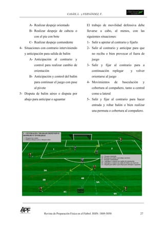 CASÁIS, L. y FERNÁNDEZ, F.
Revista de Preparación Física en el Fútbol. ISSN: 1889-5050 27
!
!
A- Realizar despeje orientado
B- Realizar despeje de cabeza o
con el pie con bote
C- Realizar despeje contundente
4- Situaciones con contrario interviniendo
y anticipación para salida de balón
A- Anticipación al contrario y
control para realizar cambio de
orientación
B- Anticipación y control del balón
para continuar el juego con pase
al pivote
5- Disputa de balón aéreo o disputa por
abajo para anticipar o aguantar
El trabajo de movilidad defensiva debe
llevarse a cabo, al menos, con las
siguientes situaciones:
1- Salir a apretar al contrario y fijarlo
2- Salir al contrario y anticipar para que
no reciba o bien provocar el fuera de
juego
3- Salir y fijar al contrario para a
continuación replegar y volver
orientarse al juego
4- Movimientos de basculación y
cobertura al compañero, tanto a central
como a lateral
5- Salir y fijar al contrario para hacer
entrada y robar balón o bien realizar
una permuta o cobertura al compañero.
 