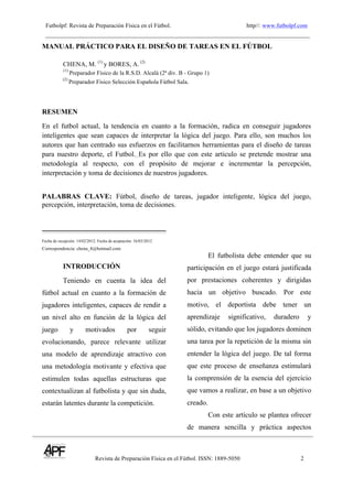 Futbolpf: Revista de Preparación Física en el Fútbol. http//: www.futbolpf.com
Revista de Preparación Física en el Fútbol. ISSN: 1889-5050 2
!
MANUAL PRÁCTICO PARA EL DISEÑO DE TAREAS EN EL FÚTBOL
CHENA, M. (1)
y BORES, A. (2)
(1)
Preparador Físico de la R.S.D. Alcalá (2ª div. B - Grupo 1)
(2)
Preparador Físico Selección Española Fútbol Sala.!
RESUMEN
En el futbol actual, la tendencia en cuanto a la formación, radica en conseguir jugadores
inteligentes que sean capaces de interpretar la lógica del juego. Para ello, son muchos los
autores que han centrado sus esfuerzos en facilitarnos herramientas para el diseño de tareas
para nuestro deporte, el Futbol. Es por ello que con este articulo se pretende mostrar una
metodología al respecto, con el propósito de mejorar e incrementar la percepción,
interpretación y toma de decisiones de nuestros jugadores.
PALABRAS CLAVE: Fútbol, diseño de tareas, jugador inteligente, lógica del juego,
percepción, interpretación, toma de decisiones.
Fecha de recepción: 14/02/2012. Fecha de aceptación: 16/03/2012
Correspondencia: chena_8@hotmail.com
INTRODUCCIÓN
Teniendo en cuenta la idea del
fútbol actual en cuanto a la formación de
jugadores inteligentes, capaces de rendir a
un nivel alto en función de la lógica del
juego y motivados por seguir
evolucionando, parece relevante utilizar
una modelo de aprendizaje atractivo con
una metodología motivante y efectiva que
estimulen todas aquellas estructuras que
contextualizan al futbolista y que sin duda,
estarán latentes durante la competición.
El futbolista debe entender que su
participación en el juego estará justificada
por prestaciones coherentes y dirigidas
hacia un objetivo buscado. Por este
motivo, el deportista debe tener un
aprendizaje significativo, duradero y
sólido, evitando que los jugadores dominen
una tarea por la repetición de la misma sin
entender la lógica del juego. De tal forma
que este proceso de enseñanza estimulará
la comprensión de la esencia del ejercicio
que vamos a realizar, en base a un objetivo
creado.
Con este artículo se plantea ofrecer
de manera sencilla y práctica aspectos
 