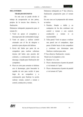 CASÁIS, L. y FERNÁNDEZ, F. ! !!!!!!!!!!!!!!!!!!!!!!!!!!!
Revista de Preparación Física en el Fútbol. ISSN: 1889-5050 30
!
DELANTEROS
TRABAJO OFENSIVO
En este caso se puede dividir el
trabajo de recuperación en dos partes,
propias de la tercera fase ofensiva, la
finalzación.
Delanteros trabajando preparación para el
remate (I) :
1- Venir en apoyo al compañero y
descargar para dar continuidad al juego
2- Venir en apoyo y realizar control
orientado con el fin de dirigirse a
portería o para alejarse del defensa.
3- Envío del balón por parte de un
compañero para realizar cobertura
técnica del balón ante presión del
contrario, a continuación realizar una
descarga o dejada para finalización del
compañero.
4- Picar en corto para arrastrar al defensa
con el desmarque, girar buscando la
espalda de este para recibir el pase
largo de un compañero y a
continuación para finalizar la acción
realizar: remate, control y remate o
control, conducción y remate.
Delanteros trabajando en 3º fase ofensiva,
finalización: preparación para el remate
(II) :
En este caso en la preparación del remate
se realiza:
1- Paredes: Simple o doble y en
cualquiera de las dos continuar con
control y remate o con control,
conducción y remate si es
recomendable.
2- Falsa pared: Venir en apoyo a realizar
una pared con el compañero, dejar
pasar el balón hacia el otro compañero
y continuar con desmarque para
finalizar o realizar pase atrás.
3º Fase ofensiva: finalización - remate:
Pared con el compañero y tiro
1- Realizar 1x1 y tiro
2- Picar o desmarcarse al punto de penalti
e ir al remate al 1º palo
3- Picar o desmarcarse al punto de penalti
e ir al remate al 2º palo
 