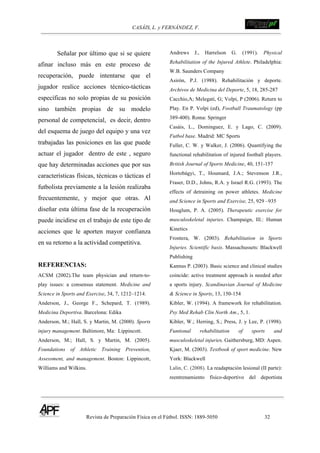 CASÁIS, L. y FERNÁNDEZ, F. ! !!!!!!!!!!!!!!!!!!!!!!!!!!!
Revista de Preparación Física en el Fútbol. ISSN: 1889-5050 32
!
Señalar por último que si se quiere
afinar incluso más en este proceso de
recuperación, puede intentarse que el
jugador realice acciones técnico-tácticas
específicas no solo propias de su posición
sino también propias de su modelo
personal de competencial, es decir, dentro
del esquema de juego del equipo y una vez
trabajadas las posiciones en las que puede
actuar el jugador dentro de este , seguro
que hay determinadas acciones que por sus
características físicas, técnicas o tácticas el
futbolista previamente a la lesión realizaba
frecuentemente, y mejor que otras. Al
diseñar esta última fase de la recuperación
puede incidirse en el trabajo de este tipo de
acciones que le aporten mayor confianza
en su retorno a la actividad competitiva.
REFERENCIAS:
ACSM (2002).The team physician and return-to-
play issues: a consensus statement. Medicine and
Science in Sports and Exercise, 34, 7, 1212–1214.
Anderson, J., George F., Schepard, T. (1989).
Medicina Deportiva. Barcelona: Edika
Anderson, M.; Hall, S. y Martin, M. (2000). Sports
injury management. Baltimore, Ma: Lippincott.
Anderson, M.; Hall, S. y Martin, M. (2005).
Foundations of Athletic Training Prevention,
Assessment, and management. Boston: Lippincott,
Williams and Wilkins.
Andrews J., Harrelson G. (1991). Physical
Rehabilitation of the Injured Athlete. Philadelphia:
W.B. Saunders Company
Asirón, P.J. (1988). Rehabilitación y deporte.
Archivos de Medicina del Deporte, 5, 18, 285-287
Cacchio,A; Melegati, G; Volpi, P (2006). Return to
Play. En P. Volpi (ed), Football Traumatology (pp
389-400). Roma: Springer
Casáis, L., Dominguez, E. y Lago, C. (2009).
Futbol base. Madrid: MC Sports
Fuller, C. W. y Walker, J. (2006). Quantifying the
functional rehabilitation of injured football players.
British Journal of Sports Medicine, 40, 151-157
Hortobágyi, T., Houmard, J.A.; Stevenson J.R.,
Fraser, D.D., Johns, R.A. y Israel R.G. (1993). The
effects of detraining on power athletes. Medicine
and Science in Sports and Exercise, 25, 929 –935
Houglum, P. A. (2005). Therapeutic exercise for
musculoskeletal injuries. Champaign, Ill.: Human
Kinetics
Frontera, W. (2003). Rehabilitation in Sports
Injuries. Scientific basis. Massachussets: Blackwell
Publishing
Kannus P. (2003). Basic science and clinical studies
coincide: active treatment approach is needed after
a sports injury. Scandinavian Journal of Medicine
& Science in Sports, 13, 150-154
Kibler, W. (1994). A framework for rehabilitation.
Psy Med Rehab Clin North Am., 5, 1.
Kibler, W.; Herring, S.; Press, J. y Lee, P. (1998).
Funtional rehabilitation of sports and
musculoskeletal injuries. Gaithersburg, MD: Aspen.
Kjaer, M. (2003). Textbook of sport medicine. New
York: Blackwell
Lalin, C. (2008). La readaptación lesional (II parte):
reentrenamiento físico-deportivo del deportista
 