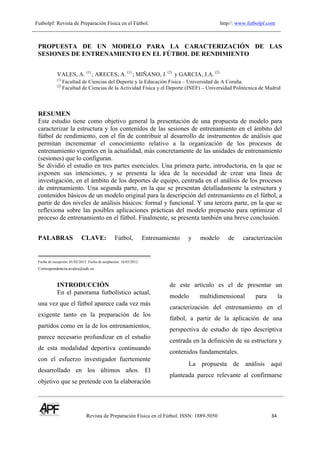 Futbolpf: Revista de Preparación Física en el Fútbol. http//: www.futbolpf.com
! !!!!!!!!!!!!!!!!!!!!!!!!!!!!!!!!!!!!!!!!!!!!!!!!!!!!!!!!!!!!!!!!!!!
Revista de Preparación Física en el Fútbol. ISSN: 1889-5050 34
!
PROPUESTA DE UN MODELO PARA LA CARACTERIZACIÓN DE LAS
SESIONES DE ENTRENAMIENTO EN EL FÚTBOL DE RENDIMIENTO
VALES, A. (1)
; ARECES, A. (1)
; MIÑANO, J. (2)
y GARCIA, J.A. (2)
(1)
Facultad de Ciencias del Deporte y la Educación Física – Universidad de A Coruña.
(2)
Facultad de Ciencias de la Actividad Física y el Deporte (INEF) – Universidad Politécnica de Madrid
RESUMEN
Este estudio tiene como objetivo general la presentación de una propuesta de modelo para
caracterizar la estructura y los contenidos de las sesiones de entrenamiento en el ámbito del
fútbol de rendimiento, con el fin de contribuir al desarrollo de instrumentos de análisis que
permitan incrementar el conocimiento relativo a la organización de los procesos de
entrenamiento vigentes en la actualidad, más concretamente de las unidades de entrenamiento
(sesiones) que lo configuran.
Se dividió el estudio en tres partes esenciales. Una primera parte, introductoria, en la que se
exponen sus intenciones, y se presenta la idea de la necesidad de crear una línea de
investigación, en el ámbito de los deportes de equipo, centrada en el análisis de los procesos
de entrenamiento. Una segunda parte, en la que se presentan detalladamente la estructura y
contenidos básicos de un modelo original para la descripción del entrenamiento en el fútbol, a
partir de dos niveles de análisis básicos: formal y funcional. Y una tercera parte, en la que se
reflexiona sobre las posibles aplicaciones prácticas del modelo propuesto para optimizar el
proceso de entrenamiento en el fútbol. Finalmente, se presenta también una breve conclusión.
PALABRAS CLAVE: Fútbol, Entrenamiento y modelo de caracterización
Fecha de recepción: 01/02/2012. Fecha de aceptación: 16/03/2012
Correspondencia:avales@udc.es
INTRODUCCIÓN
En el panorama futbolístico actual,
una vez que el fútbol aparece cada vez más
exigente tanto en la preparación de los
partidos como en la de los entrenamientos,
parece necesario profundizar en el estudio
de esta modalidad deportiva continuando
con el esfuerzo investigador fuertemente
desarrollado en los últimos años. El
objetivo que se pretende con la elaboración
de este artículo es el de presentar un
modelo multidimensional para la
caracterización del entrenamiento en el
fútbol, a partir de la aplicación de una
perspectiva de estudio de tipo descriptiva
centrada en la definición de su estructura y
contenidos fundamentales.
La propuesta de análisis aquí
planteada parece relevante al confirmarse
 
