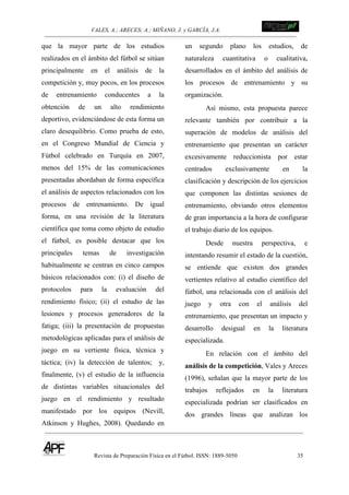 VALES, A.; ARECES; A.; MIÑANO, J. y GARCÍA, J.A.!!!!!!!!!!!!!!!!!!!!!!!!!! !
Revista de Preparación Física en el Fútbol. ISSN: 1889-5050 35
!
que la mayor parte de los estudios
realizados en el ámbito del fútbol se sitúan
principalmente en el análisis de la
competición y, muy pocos, en los procesos
de entrenamiento conducentes a la
obtención de un alto rendimiento
deportivo, evidenciándose de esta forma un
claro desequilibrio. Como prueba de esto,
en el Congreso Mundial de Ciencia y
Fútbol celebrado en Turquía en 2007,
menos del 15% de las comunicaciones
presentadas abordaban de forma específica
el análisis de aspectos relacionados con los
procesos de entrenamiento. De igual
forma, en una revisión de la literatura
científica que toma como objeto de estudio
el fútbol, es posible destacar que los
principales temas de investigación
habitualmente se centran en cinco campos
básicos relacionados con: (i) el diseño de
protocolos para la evaluación del
rendimiento físico; (ii) el estudio de las
lesiones y procesos generadores de la
fatiga; (iii) la presentación de propuestas
metodológicas aplicadas para el análisis de
juego en su vertiente física, técnica y
táctica; (iv) la detección de talentos; y,
finalmente, (v) el estudio de la influencia
de distintas variables situacionales del
juego en el rendimiento y resultado
manifestado por los equipos (Nevill,
Atkinson y Hughes, 2008). Quedando en
un segundo plano los estudios, de
naturaleza cuantitativa o cualitativa,
desarrollados en el ámbito del análisis de
los procesos de entrenamiento y su
organización.
Así mismo, esta propuesta parece
relevante también por contribuir a la
superación de modelos de análisis del
entrenamiento que presentan un carácter
excesivamente reduccionista por estar
centrados exclusivamente en la
clasificación y descripción de los ejercicios
que componen las distintas sesiones de
entrenamiento, obviando otros elementos
de gran importancia a la hora de configurar
el trabajo diario de los equipos.
Desde nuestra perspectiva, e
intentando resumir el estado de la cuestión,
se entiende que existen dos grandes
vertientes relativo al estudio científico del
fútbol, una relacionada con el análisis del
juego y otra con el análisis del
entrenamiento, que presentan un impacto y
desarrollo desigual en la literatura
especializada.
En relación con el ámbito del
análisis de la competición, Vales y Areces
(1996), señalan que la mayor parte de los
trabajos reflejados en la literatura
especializada podrían ser clasificados en
dos grandes líneas que analizan los
 