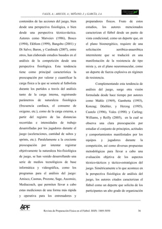 VALES, A.; ARECES; A.; MIÑANO, J. y GARCÍA, J.A.!!!!!!!!!!!!!!!!!!!!!!!!!! !
Revista de Preparación Física en el Fútbol. ISSN: 1889-5050 36
!
contenidos de las acciones del juego, bien
desde una perspectiva fisiológica, o bien
desde una perspectiva técnico-táctica.
Autores como Matveiev (1986), Bosco
(1994), Ekblom (1999), Bangsbo (2001) y
Di Salvo; Baron, y Cardinale (2007), entre
otros, han elaborado estudios basados en el
análisis de la competición desde una
perspectiva fisiológica. Esta tendencia
tiene como principal característica la
preocupación por valorar y cuantificar la
carga física a la que se somete al futbolista
durante los partidos a través del análisis
tanto de la carga interna, registrando
parámetros de naturaleza fisiológica
(frecuencia cardiaca, el consumo de
oxígeno, etc.), como de la carga externa, a
partir del registro de las distancias
recorridas e intensidades de trabajo
desarrolladas por los jugadores durante el
juego (aceleraciones, cantidad de saltos y
sprints, etc.). Paralelamente a la creciente
preocupación por intentar registrar
objetivamente la naturaleza bio-fisiológica
de juego, se han venido desarrollando una
serie de medios tecnológicos de base
informática y videográfica, como los
programas para el análisis del juego:
Amisco, Casmas, Prozone, Sage, Ascensio,
Mediacoach, que permiten llevar a cabo
estas mediciones de una forma más rápida
y operativa para los entrenadores y
preparadores físicos. Fruto de estos
estudios, los autores mencionados
caracterizan el fútbol desde un punto de
vista condicional, como un deporte que, en
el plano bioenergético, requiere de una
solicitación aeróbica-anaeróbica
intermitente que se traducirá en una
manifestación de la resistencia de tipo
mixta y, en el plano neuromuscular, como
un deporte de fuerza explosiva en régimen
de resistencia.
Complementando esta tendencia de
análisis del juego, surge otra visión
formulada desde hace tiempo por autores
como Mahlo (1969), Gambetta (1993),
Konzag; Döebler, y Herzog (1995),
Castelo (1996), Vales (1998) y Carling;
Williams, y Reilly (2005), en la cual se
observa una clara preocupación por
estudiar el conjunto de principios, actitudes
y comportamientos manifestados por los
equipos y jugadores durante la
competición, así como diversas propuestas
metodológicas para llevar a cabo una
evaluación objetiva de los aspectos
técnico-tácticos y táctico-estratégicos del
juego. Simétricamente a lo que acontece en
la perspectiva fisiológica de análisis del
juego, los autores citados caracterizan el
fútbol como un deporte que solicita de los
participantes un alto grado de organización
 