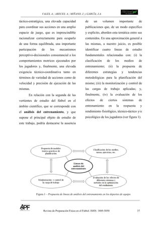 VALES, A.; ARECES; A.; MIÑANO, J. y GARCÍA, J.A.!!!!!!!!!!!!!!!!!!!!!!!!!! !
Revista de Preparación Física en el Fútbol. ISSN: 1889-5050 37
!
táctico-estratégica, una elevada capacidad
para coordinar sus acciones en una amplio
espacio de juego, que es imprescindible
racionalizar correctamente para ocuparlo
de una forma equilibrada, una importante
participación de los mecanismos
perceptivo-decisionales consustancial a los
comportamientos motrices ejecutados por
los jugadores y, finalmente, una elevada
exigencia técnico-coordinativa tanto en
términos de variedad de acciones como de
velocidad y precisión de ejecución de las
mismas.
En relación con la segunda de las
vertientes de estudio del fútbol en el
ámbito científico, que se corresponde con
el análisis del entrenamiento, y que
supone el principal objeto de estudio de
este trabajo, podría destacarse la ausencia
de un volumen importante de
publicaciones que, de un modo específico
y explícito, aborden esta temática entre sus
contenidos. En una aproximación general a
las mismas, a nuestro juicio, es posible
identificar cuatro líneas de estudio
fundamentales relacionadas con: (i) la
clasificación de los medios de
entrenamiento; (ii) la propuesta de
diferentes estrategias y tendencias
metodológicas para la planificación del
mismo; (iii) la monitorización y control de
las cargas de trabajo aplicadas; y,
finalmente, (iv) la evaluación de los
efectos de ciertos sistemas de
entrenamiento en la respuesta y
rendimiento fisiológico, técnico-táctico y/o
psicológico de los jugadores (ver figura 1).
Figura 1 – Propuesta de líneas de análisis del entrenamiento en los deportes de equipo
 