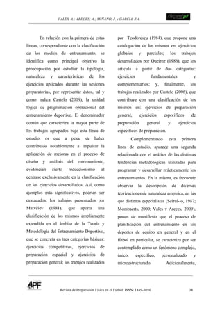 VALES, A.; ARECES; A.; MIÑANO, J. y GARCÍA, J.A.!!!!!!!!!!!!!!!!!!!!!!!!!! !
Revista de Preparación Física en el Fútbol. ISSN: 1889-5050 38
!
En relación con la primera de estas
líneas, correspondiente con la clasificación
de los medios de entrenamiento, se
identifica como principal objetivo la
preocupación por estudiar la tipología,
naturaleza y características de los
ejercicios aplicados durante las sesiones
preparatorias, por representar éstos, tal y
como indica Castelo (2009), la unidad
lógica de programación operacional del
entrenamiento deportivo. El denominador
común que caracteriza la mayor parte de
los trabajos agrupados bajo esta línea de
estudio, es que a pesar de haber
contribuido notablemente a impulsar la
aplicación de mejoras en el proceso de
diseño y análisis del entrenamiento,
evidencian cierto reduccionismo al
centrase exclusivamente en la clasificación
de los ejercicios desarrollados. Así, como
ejemplos más significativos, podrían ser
destacados: los trabajos presentados por
Matveiev (1981), que aporta una
clasificación de los mismos ampliamente
extendida en el ámbito de la Teoría y
Metodología del Entrenamiento Deportivo,
que se concreta en tres categorías básicas:
ejercicios competitivos, ejercicios de
preparación especial y ejercicios de
preparación general; los trabajos realizados
por Teodorescu (1984), que propone una
catalogación de los mismos en: ejercicios
globales y parciales; los trabajos
desarrollados por Queiroz (1986), que los
articula a partir de dos categorías:
ejercicios fundamentales y
complementarios; y, finalmente, los
trabajos realizados por Castelo (2006), que
contribuye con una clasificación de los
mismos en: ejercicios de preparación
general, ejercicios específicos de
preparación general y ejercicios
específicos de preparación.
Complementando esta primera
línea de estudio, aparece una segunda
relacionada con el análisis de las distintas
tendencias metodológicas utilizadas para
programar y desarrollar prácticamente los
entrenamientos. En la misma, es frecuente
observar la descripción de diversas
teorizaciones de naturaleza empírica, en las
que distintos especialistas (Seirul-lo, 1987;
Mombaerts, 2000; Vales y Areces, 2009),
ponen de manifiesto que el proceso de
planificación del entrenamiento en los
deportes de equipo en general y en el
fútbol en particular, se caracteriza por ser
contemplado como un fenómeno complejo,
único, específico, personalizado y
microestructurado. Adicionalmente,
 