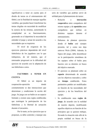 CHENA, M. y BORES, A. !
Revista de Preparación Física en el Fútbol. ISSN: 1889-5050 3
!
significativos a tener en cuenta para el
diseño de tareas en el entrenamiento del
fútbol, con la finalidad de manejar aquellas
variables, que pueden hacer transformar las
tareas elegidas sin necesidad de modificar
la esencia de las mismas, aumentando la
complejidad en su funcionamiento,
generando en el deportista la necesidad de
entender el juego y actuar de acuerdo a las
necesidades que se requieren.
El nivel de exigencia de los
ejercicios prácticos dependerán del nivel
futbolístico de los jugadores con lo que
trabajemos, de tal manera, que el
entrenador progresará en la dificultad del
ejercicio de acuerdo con la adaptación de
sus futbolistas a estos.
FACTORES A TENER EN
CUENTA
El fútbol es un deporte de
cooperación-oposición donde
constantemente se dan interacciones que
determinan y condicionan la acción del
juego. Se juega con un balón en un espacio
limitado y existen unas reglas establecidas
que restringen la participación de los
futbolistas y la libertad de actuación
durante el encuentro.
Por lo tanto, en los ejercicios que se
proponen, se debe controlar y manejar una
serie de variables que podrían servir de
utilidad para el planteamiento de tareas:
• Relación o interacción
cooperativa entre compañeros del
mismo equipo y de oposición entre
compañeros que militan en
distintos equipos durante el
entrenamiento.
• Debemos de plantear ejercicios
donde el balón esté siempre
presente, tal y como nos deja
entrever Wein (2004). Además, la
lógica del juego, debe desembocar
en la participación simultánea de
los equipos sobre el balón para
hacerse con su dominio en busca
del objetivo marcado.
• El ejercicio se planteará sobre un
espacio determinado de acuerdo
con los objetivos marcados y sobre
un tiempo establecido. Estos
parámetros podrán ser modificados
en función de las necesidades del
ejercicio y de los beneficios del
equipo.
• Se establecerán unas reglas de
juego, de acuerdo con la realidad
de nuestro deporte, modificando
aquellos objetivos en función de los
principios que se quieren trabajar,
llevando la situación más allá de la
propia realidad en busca de la
 