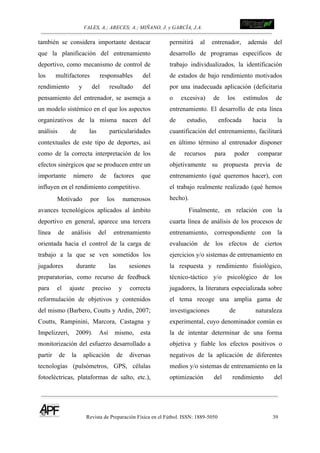 VALES, A.; ARECES; A.; MIÑANO, J. y GARCÍA, J.A.!!!!!!!!!!!!!!!!!!!!!!!!!! !
Revista de Preparación Física en el Fútbol. ISSN: 1889-5050 39
!
también se considera importante destacar
que la planificación del entrenamiento
deportivo, como mecanismo de control de
los multifactores responsables del
rendimiento y del resultado del
pensamiento del entrenador, se asemeja a
un modelo sistémico en el que los aspectos
organizativos de la misma nacen del
análisis de las particularidades
contextuales de este tipo de deportes, así
como de la correcta interpretación de los
efectos sinérgicos que se producen entre un
importante número de factores que
influyen en el rendimiento competitivo.
Motivado por los numerosos
avances tecnológicos aplicados al ámbito
deportivo en general, aparece una tercera
línea de análisis del entrenamiento
orientada hacia el control de la carga de
trabajo a la que se ven sometidos los
jugadores durante las sesiones
preparatorias, como recurso de feedback
para el ajuste preciso y correcta
reformulación de objetivos y contenidos
del mismo (Barbero, Coutts y Ardin, 2007;
Coutts, Rampinini, Marcora, Castagna y
Impelizzeri, 2009). Así mismo, esta
monitorización del esfuerzo desarrollado a
partir de la aplicación de diversas
tecnologías (pulsómetros, GPS, células
fotoeléctricas, plataformas de salto, etc.),
permitirá al entrenador, además del
desarrollo de programas específicos de
trabajo individualizados, la identificación
de estados de bajo rendimiento motivados
por una inadecuada aplicación (deficitaria
o excesiva) de los estímulos de
entrenamiento. El desarrollo de esta línea
de estudio, enfocada hacia la
cuantificación del entrenamiento, facilitará
en último término al entrenador disponer
de recursos para poder comparar
objetivamente su propuesta previa de
entrenamiento (qué queremos hacer), con
el trabajo realmente realizado (qué hemos
hecho).
Finalmente, en relación con la
cuarta línea de análisis de los procesos de
entrenamiento, correspondiente con la
evaluación de los efectos de ciertos
ejercicios y/o sistemas de entrenamiento en
la respuesta y rendimiento fisiológico,
técnico-táctico y/o psicológico de los
jugadores, la literatura especializada sobre
el tema recoge una amplia gama de
investigaciones de naturaleza
experimental, cuyo denominador común es
la de intentar determinar de una forma
objetiva y fiable los efectos positivos o
negativos de la aplicación de diferentes
medios y/o sistemas de entrenamiento en la
optimización del rendimiento del
 