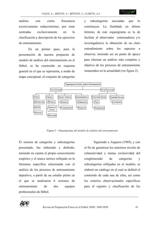 VALES, A.; ARECES; A.; MIÑANO, J. y GARCÍA, J.A.!!!!!!!!!!!!!!!!!!!!!!!!!! !
Revista de Preparación Física en el Fútbol. ISSN: 1889-5050 41
!
análisis con cierta frecuencia
excesivamente reduccionistas, por estar
centradas exclusivamente en la
clasificación y descripción de los ejercicios
de entrenamiento.
En un primer paso, para la
presentación de nuestra propuesta de
modelo de análisis del entrenamiento en el
fútbol, se ha construido un esquema
general en el que se representa, a modo de
mapa conceptual, el conjunto de categorías
y subcategorías asociadas que lo
constituyen. La finalidad, en último
término, de este organigrama es la de
facilitar al observador (entrenadores y/o
investigadores) la obtención de un claro
entendimiento sobre los aspectos a
observar, teniendo así un punto de apoyo
para efectuar un análisis más completo y
objetivo de los procesos de entrenamiento
instaurados en la actualidad (ver figura 2).
Figura 2 – Organigrama del modelo de análisis del entrenamiento
El sistema de categorías y subcategorías
presentado, fue elaborado y definido,
teniendo en cuenta el propio conocimiento
empírico y el marco teórico reflejado en la
literatura específica relacionada con el
análisis de los procesos de entrenamiento
deportivo, a partir de un estudio piloto en
el que se analizaron 6 sesiones de
entrenamiento de dos equipos
profesionales de fútbol.
Siguiendo a Anguera (1989), y con
el fin de garantizar los máximos niveles de
exhaustividad y mutua exclusividad del
conglomerado de categorías y
subcategorías reflejadas en el modelo, se
elaboró un catálogo en el cual se definió el
contenido de cada una de ellas, así como
los criterios observacionales específicos
para el registro y clasificación de los
 
