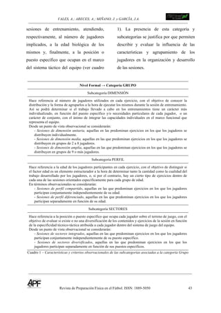 VALES, A.; ARECES; A.; MIÑANO, J. y GARCÍA, J.A.!!!!!!!!!!!!!!!!!!!!!!!!!! !
Revista de Preparación Física en el Fútbol. ISSN: 1889-5050 43
!
sesiones de entrenamiento, atendiendo,
respectivamente, al número de jugadores
implicados, a la edad biológica de los
mismos y, finalmente, a la posición o
puesto específico que ocupan en el marco
del sistema táctico del equipo (ver cuadro
1). La presencia de esta categoría y
subcategorías se justifica por que permiten
describir y evaluar la influencia de las
características y agrupamiento de los
jugadores en la organización y desarrollo
de las sesiones.
Nivel Formal → Categoría GRUPO
Subcategoría DIMENSIÓN
Hace referencia al número de jugadores utilizados en cada ejercicio, con el objetivo de conocer la
distribución y la forma de agruparlos a la hora de ejecutar los mismos durante la sesión de entrenamiento.
Así se podrá determinar si el trabajo llevado a cabo en los entrenamientos tiene un carácter más
individualizado, en función del puesto específico y/o necesidades particulares de cada jugador, o un
carácter de conjunto, con el ánimo de integrar las capacidades individuales en el marco funcional que
representa el equipo.
Desde un punto de vista observacional se considerarán:
- Sesiones de dimensión unitaria, aquellas en las predominan ejercicios en los que los jugadores se
distribuyen individualmente.
- Sesiones de dimensión media, aquellas en las que predominan ejercicios en los que los jugadores se
distribuyen en grupos de 2 a 8 jugadores.
- Sesiones de dimensión amplia, aquellas en las que predominan ejercicios en los que los jugadores se
distribuyen en grupos de 9 o más jugadores.
Subcategoría PERFIL
Hace referencia a la edad de los jugadores participantes en cada ejercicio, con el objetivo de distinguir si
el factor edad es un elemento estructurador a la hora de determinar tanto la cantidad como la cualidad del
trabajo desarrollado por los jugadores, o, si por el contrario, hay un cierto tipo de ejercicios dentro de
cada una de las sesiones orientados específicamente para cada grupo de edad.
En términos observacionales se considerarán:
- Sesiones de perfil compartido, aquellas en las que predominan ejercicios en los que los jugadores
participan conjuntamente independientemente de su edad.
- Sesiones de perfil diferenciado, aquellas en las que predominan ejercicios en los que los jugadores
participan separadamente en función de su edad.
Subcategoría SECTORES
Hace referencia a la posición o puesto específico que ocupa cada jugador sobre el terreno de juego, con el
objetivo de evaluar si existe o no una diversificación de los contenidos y ejercicios de la sesión en función
de la especificidad técnico-táctica atribuida a cada jugador dentro del sistema de juego del equipo.
Desde un punto de vista observacional se considerarán:
- Sesiones de sectores integrados, aquellas en las que predominan ejercicios en los que los jugadores
participan conjuntamente independientemente de su puesto específico.
- Sesiones de sectores diversificados, aquellas en las que predominan ejercicios en los que los
jugadores participan separadamente en función de sus puestos específicos.
Cuadro 1 – Características y criterios observacionales de las subcategorías asociadas a la categoría Grupo
 