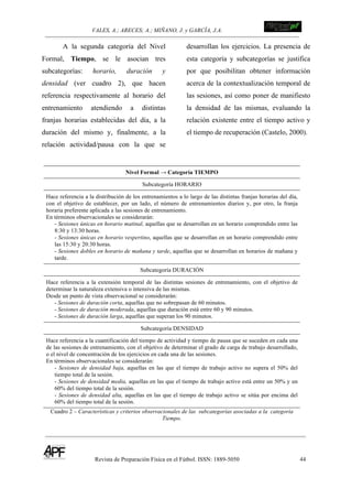 VALES, A.; ARECES; A.; MIÑANO, J. y GARCÍA, J.A.!!!!!!!!!!!!!!!!!!!!!!!!!! !
Revista de Preparación Física en el Fútbol. ISSN: 1889-5050 44
!
A la segunda categoría del Nivel
Formal, Tiempo, se le asocian tres
subcategorías: horario, duración y
densidad (ver cuadro 2), que hacen
referencia respectivamente al horario del
entrenamiento atendiendo a distintas
franjas horarias establecidas del día, a la
duración del mismo y, finalmente, a la
relación actividad/pausa con la que se
desarrollan los ejercicios. La presencia de
esta categoría y subcategorías se justifica
por que posibilitan obtener información
acerca de la contextualización temporal de
las sesiones, así como poner de manifiesto
la densidad de las mismas, evaluando la
relación existente entre el tiempo activo y
el tiempo de recuperación (Castelo, 2000).
Nivel Formal → Categoría TIEMPO
Subcategoría HORARIO
Hace referencia a la distribución de los entrenamientos a lo largo de las distintas franjas horarias del día,
con el objetivo de establecer, por un lado, el número de entrenamientos diarios y, por otro, la franja
horaria preferente aplicada a las sesiones de entrenamiento.
En términos observacionales se considerarán:
- Sesiones únicas en horario matinal, aquellas que se desarrollan en un horario comprendido entre las
8:30 y 13:30 horas.
- Sesiones únicas en horario vespertino, aquellas que se desarrollan en un horario comprendido entre
las 15:30 y 20:30 horas.
- Sesiones dobles en horario de mañana y tarde, aquellas que se desarrollan en horarios de mañana y
tarde.
Subcategoría DURACIÓN
Hace referencia a la extensión temporal de las distintas sesiones de entrenamiento, con el objetivo de
determinar la naturaleza extensiva o intensiva de las mismas.
Desde un punto de vista observacional se considerarán:
- Sesiones de duración corta, aquellas que no sobrepasan de 60 minutos.
- Sesiones de duración moderada, aquellas que duración está entre 60 y 90 minutos.
- Sesiones de duración larga, aquellas que superan los 90 minutos.
Subcategoría DENSIDAD
Hace referencia a la cuantificación del tiempo de actividad y tiempo de pausa que se suceden en cada una
de las sesiones de entrenamiento, con el objetivo de determinar el grado de carga de trabajo desarrollado,
o el nivel de concentración de los ejercicios en cada una de las sesiones.
En términos observacionales se considerarán:
- Sesiones de densidad baja, aquellas en las que el tiempo de trabajo activo no supera el 50% del
tiempo total de la sesión.
- Sesiones de densidad media, aquellas en las que el tiempo de trabajo activo está entre un 50% y un
60% del tiempo total de la sesión.
- Sesiones de densidad alta, aquellas en las que el tiempo de trabajo activo se sitúa por encima del
60% del tiempo total de la sesión.
Cuadro 2 – Características y criterios observacionales de las subcategorías asociadas a la categoría
Tiempo.
 