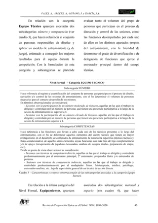 VALES, A.; ARECES; A.; MIÑANO, J. y GARCÍA, J.A.!!!!!!!!!!!!!!!!!!!!!!!!!! !
Revista de Preparación Física en el Fútbol. ISSN: 1889-5050 45
!
En relación con la categoría
Equipo Técnico aparecen asociadas dos
subcategorías: número y competencias (ver
cuadro 3), que hacen referencia al conjunto
de personas responsables de diseñar y
aplicar un modelo de entrenamiento (y de
juego), orientado a conseguir los mejores
resultados para el equipo durante la
competición. Con la formulación de esta
categoría y subcategorías se pretende
evaluar tanto el volumen del grupo de
personas que participan en el proceso de
dirección y control de las sesiones, como
las funciones desempeñadas por cada uno
de ellos en los distintos apartados propios
del entrenamiento, con la finalidad de
determinar el grado de diversificación o de
delegación de funciones que ejerce el
entrenador principal dentro del cuerpo
técnico.
Nivel Formal → Categoría EQUIPO TECNICO
Subcategoría NÚMERO
Hace referencia al registro y cuantificación del conjunto de personas que participa en el proceso de diseño,
ejecución y/o control de las sesiones de entrenamiento, con el fin determinar el volumen de personas
necesarias para el correcto desarrollo de los mismos.
En términos observacionales se considerará:
- Sesiones con la participación de un número moderado de técnicos, aquellas en las que el trabajo es
dirigido y controlado por un número de personas que tienen una presencia participativa a lo largo de la
sesión de entrenamiento no superior a 4.
- Sesiones con la participación de un número elevado de técnicos, aquellas en las que el trabajo es
dirigido y controlado por un número de personas que tienen una presencia participativa a lo largo de la
sesión de entrenamiento superior a 4.
Subcategoría COMPETENCIAS
Hace referencia a las funciones que llevan a cabo cada uno de los técnicos presentes a lo largo del
entrenamiento, con el fin de diferenciar aquellos elementos del cuerpo técnico que tienen un mayor
protagonismo en el desarrollo de contenidos de entrenamiento de naturaleza específica (técnico-tácticos y
físico-condicionales), de aquellos otros elementos cuyas funciones son más bien de tipo complementario
y/o de apoyo (recuperación de jugadores lesionados, análisis de equipos rivales, preparación de viajes,
etc.).
Desde un punto de vista observacional se considerarán:
- Sesiones con técnicos de competencia directa, aquellas en las que el trabajo es dirigido y controlado
predominantemente por el entrenador principal, 2º entrenador, preparador físico y/o entrenador de
porteros.
- Sesiones con técnicos de competencia indirecta, aquellas en las que el trabajo es dirigido y
controlado predominantemente por el readaptador físico, fisioterapeuta, médico, psicólogo,
entrenador-analista, etc., bajo la supervisión general de un técnico de acción directa.
Cuadro 3 – Características y criterios observacionales de las subcategorías asociadas a la categoría Equipo
Técnico.
En relación a la última categoría del
Nivel Formal, Equipamientos, aparecen
asociadas dos subcategorías: material y
espacio (ver cuadro 4), que hacen
 
