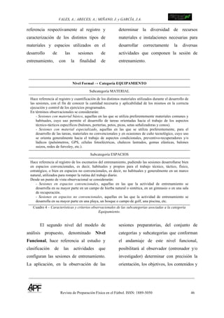 VALES, A.; ARECES; A.; MIÑANO, J. y GARCÍA, J.A.!!!!!!!!!!!!!!!!!!!!!!!!!! !
Revista de Preparación Física en el Fútbol. ISSN: 1889-5050 46
!
referencia respectivamente al registro y
caracterización de los distintos tipos de
materiales y espacios utilizados en el
desarrollo de las sesiones de
entrenamiento, con la finalidad de
determinar la diversidad de recursos
materiales e instalaciones necesarias para
desarrollar correctamente la diversas
actividades que componen la sesión de
entrenamiento.
Nivel Formal → Categoría EQUIPAMIENTO
Subcategoría MATERIAL
Hace referencia al registro y cuantificación de los distintos materiales utilizados durante el desarrollo de
las sesiones, con el fin de conocer la cantidad necesaria y aplicabilidad de los mismos en la correcta
ejecución y control de los ejercicios programados.
En términos observacionales se considerarán:
- Sesiones con material básico, aquellas en las que se utiliza preferentemente materiales comunes y
habituales, cuyo uso permite el desarrollo de tareas orientadas hacia el trabajo de los aspectos
técnico-tácticos específicos (balones, porterías, petos, picas, setas señalizadoras y conos).
- Sesiones con material especializado, aquellas en las que se utiliza preferentemente, para el
desarrollo de las tareas, materiales no convencionales y en ocasiones de cuño tecnológico, cuyo uso
se orienta generalmente hacia el trabajo de aspectos condicionales, preventivo-recuperadores y/o
lúdicos (pulsómetros, GPS, células fotoeléctricas, chalecos lastrados, gomas elásticas, balones
suizos, redes de futvoley, etc.).
Subcategoría ESPACIOS
Hace referencia al registro de los escenarios del entrenamiento, pudiendo las sesiones desarrollarse bien
en espacios convencionales, es decir, habituales y propios para el trabajo técnico, táctico, físico,
estratégico, o bien en espacios no convencionales, es decir, no habituales y generalmente en un marco
natural, utilizados para romper la rutina del trabajo diario.
Desde un punto de vista observacional se considerarán:
- Sesiones en espacios convencionales, aquellas en las que la actividad de entrenamiento se
desarrolla en su mayor parte en un campo de hierba natural o sintética, en un gimnasio o en una sala
de recuperación.
- Sesiones en espacios no convencionales, aquellas en las que la actividad de entrenamiento se
desarrolla en su mayor parte en una playa, un bosque o campo de golf, una piscina, etc.
Cuadro 4 – Características y criterios observacionales de las subcategorías asociadas a la categoría
Equipamiento.
El segundo nivel del modelo de
análisis propuesto, denominado Nivel
Funcional, hace referencia al estudio y
clasificación de las actividades que
configuran las sesiones de entrenamiento.
La aplicación, en la observación de las
sesiones preparatorias, del conjunto de
categorías y subcategorías que conforman
el andamiaje de este nivel funcional,
posibilitará al observador (entrenador y/o
investigador) determinar con precisión la
orientación, los objetivos, los contenidos y
 