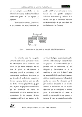 VALES, A.; ARECES; A.; MIÑANO, J. y GARCÍA, J.A.!!!!!!!!!!!!!!!!!!!!!!!!!! !
Revista de Preparación Física en el Fútbol. ISSN: 1889-5050 47
!
las metodologías desarrolladas en los
entrenamientos con el fin de incrementar el
rendimiento global de los equipos y
jugadores.
De modo más concreto, y centrados
en el desarrollo del nivel funcional, es
posible establecer una articulación interna
basada en dos grandes categorías:
Estructura de la sesión y Finalidad de la
sesión, a las que se encuentran asociadas
diversas subcategorías que las definen más
detalladamente (ver figura 4).
Figura 4 – Organigrama del nivel formal del modelo de análisis del entrenamiento
En relación con la categoría
Estructura de la sesión aparecen asociadas
dos subcategorías: tipo y orientación (ver
cuadro 5), que hacen referencia, por un
lado, al grado de exclusividad o
integración con el se manifiestan en el
entrenamiento los distintos factores de los
que depende el rendimiento competitivo
(físicos, técnicos, tácticos, etc.) en cada
una de las sesiones preparatorias, y, por
otro, al grado de proporcionalidad con el
que se distribuyen las tareas de
entrenamiento de cariz colectivo para el
asentamiento de los aspectos táctico-
estratégicos del juego del equipo, y de
cariz individual para la optimización de los
aspectos condicionales y/o técnico-tácticos
del jugador. La finalidad última que se
persigue con la formulación de esta
categoría y subcategorías es la de
posibilitar al observador la identificación
de la metodología de trabajo utilizada para
distribuir las distintas tareas a lo largo de la
sesión, así como la valoración de la
predominancia de alguno de los distintos
factores de rendimiento en los diversos
ejercicios que la configuran. A nuestro
juico, la determinación del grado de
equilibrio o desequilibrio que presenta el
conjunto de estos factores en la confección
 
