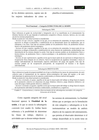 VALES, A.; ARECES; A.; MIÑANO, J. y GARCÍA, J.A.!!!!!!!!!!!!!!!!!!!!!!!!!! !
Revista de Preparación Física en el Fútbol. ISSN: 1889-5050 48
!
de los distintos ejercicios, supone uno de
los mejores indicadores de cómo se
planifica el entrenamiento.
Nivel Funcional → Categoría ESTRUCTURA DE LA SESIÓN
Subcategoría TIPO
Hace referencia al grado de exclusividad o integración con el se manifiestan en el entrenamiento los
distintos factores de los que depende el rendimiento competitivo (físicos, técnicos, tácticos, etc.) en cada
una de las sesiones preparatorias.
Desde un punto de vista observacional se considerarán:
- Sesiones de tipo selectivo, aquellas en las que, en su estructura de contenidos, la mayor parte de los
ejercicios se dirigen al desarrollo o estabilización de un determinado factor de rendimiento, que se
sobrepone a los otros. Este tipo de sesiones podrán ser de predominio físico, de predominio técnico-
táctico o de predominio táctico-estratégico.
- Sesiones de tipo complejo, aquellas en las que, en su estructura de contenidos, la mayor parte de sus
ejercicios se dirigen al desarrollo o estabilización de varios factores de rendimiento, produciéndose una
interrelación de los mismos durante la sesión. Este tipo de sesiones podrán ser de predominio físico y
técnico-táctico, de predominio físico y táctico-estratégico o de predominio técnico-táctico y táctico-
estratégico.
- Sesiones de tipo suplementario, aquellas en las que la mayor parte de sus ejercicios se dirigen hacia la
recuperación física después de un esfuerzo, hacia la recuperación de jugadores lesionados o hacia el
trabajo individualizado de determinados aspectos deficitarios del juego del jugador. Este tipo de
sesiones podrán ser de recuperación post-partido, de recuperación de lesiones o de mejora
individualizada.
Subcategoría ORIENTACIÓN
Hace referencia al grado de proporcionalidad con el que se distribuyen las tareas de entrenamiento, de cariz
colectivo para el asentamiento de los aspectos táctico-estratégicos del juego del equipo, y de cariz
individual para la optimización de los aspectos condicionales y/o técnico-tácticos del jugador
Desde un punto de vista observacional se considerarán:
- Sesiones orientadas al equipo, aquellas en las que la mayor parte del trabajo se dirige hacia la mejora
de la prestación colectiva en situaciones de juego dinámico ofensivo, juego dinámico defensivo, así
como del juego a balón parado ofensivo y defensivo.
- Sesiones orientadas al jugador, aquellas en las que la mayor parte del trabajo se dirige hacia la mejora
de la prestación individual en términos condicionales, coordinativos y cognitivos.
Cuadro 5 – Características y criterios observacionales de las subcategorías asociadas a la categoría
Estructura de la Sesión.
Como segunda categoría del nivel
funcional aparece la Finalidad de la
sesión, a la que se asocia la subcategoría
contenido (ver cuadro 6). Ambas hacen
referencia a la posibilidad de determinar
las líneas de trabajo, objetivos y
actividades que se desean trabajar durante
las sesiones de entrenamiento. La finalidad
última que se persigue con la formulación
de esta categoría y subcategoría es la de
instrumentalizar un modelo de análisis
objetivo de los aspectos del entrenamiento,
que permita al observador determinar si el
trabajo desarrollado en la sesión tiene un
 