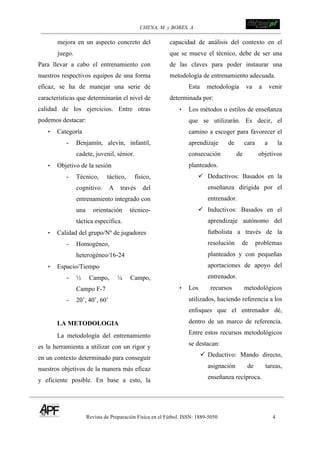 CHENA, M. y BORES, A. !
Revista de Preparación Física en el Fútbol. ISSN: 1889-5050 4
!
mejora en un aspecto concreto del
juego.
Para llevar a cabo el entrenamiento con
nuestros respectivos equipos de una forma
eficaz, se ha de manejar una serie de
características que determinarán el nivel de
calidad de los ejercicios. Entre otras
podemos destacar:
• Categoría
- Benjamín, alevín, infantil,
cadete, juvenil, sénior.
• Objetivo de la sesión
- Técnico, táctico, físico,
cognitivo. A través del
entrenamiento integrado con
una orientación técnico-
táctica específica.
• Calidad del grupo/Nº de jugadores
- Homogéneo,
heterogéneo/16-24
• Espacio/Tiempo
- ½ Campo, ¼ Campo,
Campo F-7
- 20’, 40’, 60’
LA METODOLOGIA
La metodología del entrenamiento
es la herramienta a utilizar con un rigor y
en un contexto determinado para conseguir
nuestros objetivos de la manera más eficaz
y eficiente posible. En base a esto, la
capacidad de análisis del contexto en el
que se mueve el técnico, debe de ser una
de las claves para poder instaurar una
metodología de entrenamiento adecuada.
Esta metodología va a venir
determinada por:
• Los métodos o estilos de enseñanza
que se utilizarán. Es decir, el
camino a escoger para favorecer el
aprendizaje de cara a la
consecución de objetivos
planteados.
! Deductivos: Basados en la
enseñanza dirigida por el
entrenador.
! Inductivos: Basados en el
aprendizaje autónomo del
futbolista a través de la
resolución de problemas
planteados y con pequeñas
aportaciones de apoyo del
entrenador.
• Los recursos metodológicos
utilizados, haciendo referencia a los
enfoques que el entrenador dé,
dentro de un marco de referencia.
Entre estos recursos metodológicos
se destacan:
! Deductivo: Mando directo,
asignación de tareas,
enseñanza recíproca.
 