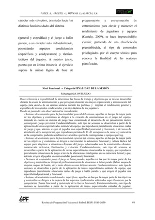 VALES, A.; ARECES; A.; MIÑANO, J. y GARCÍA, J.A.!!!!!!!!!!!!!!!!!!!!!!!!!! !
Revista de Preparación Física en el Fútbol. ISSN: 1889-5050 49
!
carácter más colectivo, orientado hacia las
distintas funcionalidades del sistema
(general y específica) y el juego a balón
parado, o un carácter más individualizado,
potenciando aspectos condicionales
(específicos y coadyuvantes) y técnico-
tácticos del jugador. A nuestro juicio,
puesto que en última instancia el ejercicio
supone la unidad lógica de base de
programación y estructuración de
entrenamiento para elevar y mantener el
rendimiento de jugadores y equipos
(Castelo, 2009), se hace imprescindible
evaluar, partiendo de una clasificación
preestablecida, el tipo de contenidos
privilegiados por el cuerpo técnico para
conocer la finalidad de las sesiones
planificadas.
Nivel Funcional → Categoría FINALIDAD DE LA SESIÓN
Subcategoría CONTENIDO
Hace referencia a la posibilidad de determinar las líneas de trabajo y objetivos que se desean desarrollar
durante la sesión de entrenamiento y que persiguen alcanzar una mayor organización y armonización del
equipo para dotarlo de un sentido unitario durante los partidos, y mejorar el rendimiento general y
específico de los aspectos condicionales y técnico-tácticos de los jugadores.
Desde un punto de vista observacional se considerarán:
- Sesiones de contenidos para la funcionalidad general del sistema, aquellas en las que la mayor parte
de los objetivos y contenidos se dirigen a la creación de automatismos en el juego del equipo,
teniendo en cuenta un sistema de juego base encaminado al desarrollo de un pensamiento táctico
convergente (juego previsto). Fundamentalmente, este tipo de sesiones se desarrollan a partir de la
aplicación de tareas especializadas estándar de equipo, que reproducen parcialmente situaciones reales
de juego y que, además, exigen al jugador una especificidad posicional y funcional, o de tareas de
simulación de la competición, que reproducen partidos de 11x11 semejantes a la esencia y naturaleza
de la competición, pudiendo establecerse variables a partir de contingencias o equipos sparring.
- Sesiones de contenidos para la funcionalidad especial del sistema, aquellas en las que la mayor parte
de los objetivos y contenidos se dirigen a incrementar la autonomía funcional y cultura táctica del
equipo para adaptarse a situaciones diversas del juego, relacionadas con la construcción ofensiva,
construcción defensiva, finalización y evitación. Fundamentalmente, este tipo de sesiones se
desarrollan a partir de la aplicación de tareas especializadas situacionales de equipo, que reproducen
parcialmente situaciones de juego a través de alteraciones inteligentes en su estructura formal y que,
además, exigen al jugador una universalidad posicional y funcional.
- Sesiones de contenidos para el juego a balón parado, aquellas en las que la mayor parte de los
objetivos y contenidos se dirigen al perfeccionamiento de situaciones a balón parado (faltas, saques de
esquina, saques de banda, etc.), tanto ofensiva como defensivamente. Fundamentalmente, este tipo de
sesiones se desarrollan a partir de la aplicación de tareas especializadas estándar de equipo, que
reproducen parcialmente situaciones reales de juego a balón parado y que exigen al jugador una
especificidad posicional y funcional.
- Sesiones de contenidos condicionales específicos, aquellas en las que la mayor parte de los objetivos
y contenidos se dirigen a la mejora de los aspectos condicionales solicitados específicamente por la
competición (fuerza funcional y resistencia de la fuerza funcional). Fundamentalmente, este tipo de
sesiones se desarrollan a partir de la aplicación de tareas especializadas estándar de jugador,
 