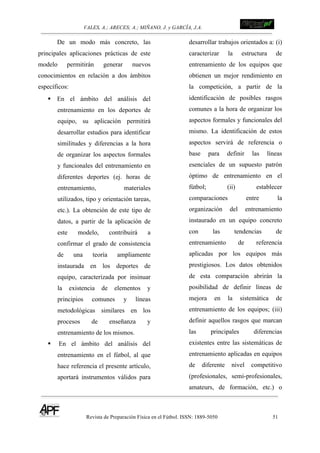 VALES, A.; ARECES; A.; MIÑANO, J. y GARCÍA, J.A.!!!!!!!!!!!!!!!!!!!!!!!!!! !
Revista de Preparación Física en el Fútbol. ISSN: 1889-5050 51
!
De un modo más concreto, las
principales aplicaciones prácticas de este
modelo permitirán generar nuevos
conocimientos en relación a dos ámbitos
específicos:
! En el ámbito del análisis del
entrenamiento en los deportes de
equipo, su aplicación permitirá
desarrollar estudios para identificar
similitudes y diferencias a la hora
de organizar los aspectos formales
y funcionales del entrenamiento en
diferentes deportes (ej. horas de
entrenamiento, materiales
utilizados, tipo y orientación tareas,
etc.). La obtención de este tipo de
datos, a partir de la aplicación de
este modelo, contribuirá a
confirmar el grado de consistencia
de una teoría ampliamente
instaurada en los deportes de
equipo, caracterizada por insinuar
la existencia de elementos y
principios comunes y líneas
metodológicas similares en los
procesos de enseñanza y
entrenamiento de los mismos.
! En el ámbito del análisis del
entrenamiento en el fútbol, al que
hace referencia el presente artículo,
aportará instrumentos válidos para
desarrollar trabajos orientados a: (i)
caracterizar la estructura de
entrenamiento de los equipos que
obtienen un mejor rendimiento en
la competición, a partir de la
identificación de posibles rasgos
comunes a la hora de organizar los
aspectos formales y funcionales del
mismo. La identificación de estos
aspectos servirá de referencia o
base para definir las líneas
esenciales de un supuesto patrón
óptimo de entrenamiento en el
fútbol; (ii) establecer
comparaciones entre la
organización del entrenamiento
instaurado en un equipo concreto
con las tendencias de
entrenamiento de referencia
aplicadas por los equipos más
prestigiosos. Los datos obtenidos
de esta comparación abrirán la
posibilidad de definir líneas de
mejora en la sistemática de
entrenamiento de los equipos; (iii)
definir aquellos rasgos que marcan
las principales diferencias
existentes entre las sistemáticas de
entrenamiento aplicadas en equipos
de diferente nivel competitivo
(profesionales, semi-profesionales,
amateurs, de formación, etc.) o
 
