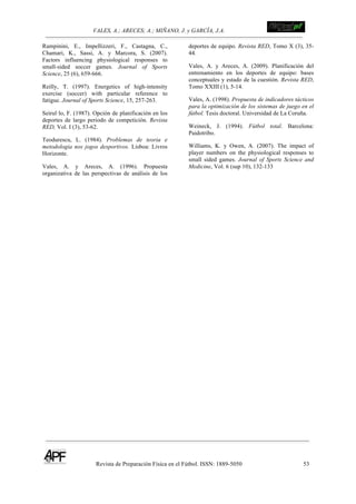 VALES, A.; ARECES; A.; MIÑANO, J. y GARCÍA, J.A.!!!!!!!!!!!!!!!!!!!!!!!!!! !
Revista de Preparación Física en el Fútbol. ISSN: 1889-5050 53
!
Rampinini, E., Impellizzeri, F., Castagna, C.,
Chamari, K., Sassi, A. y Marcora, S. (2007).
Factors influencing physiological responses to
small-sided soccer games. Journal of Sports
Science, 25 (6), 659-666.
Reilly, T. (1997). Energetics of high-intensity
exercise (soccer) with particular reference to
fatigue. Journal of Sports Science, 15, 257-263.
Seirul·lo, F. (1987). Opción de planificación en los
deportes de largo periodo de competición. Revista
RED, Vol. I (3), 53-62.
Teodurescu, L. (1984). Problemas de teoria e
metodologia nos jogos desportivos. Lisboa: Livros
Horizonte.
Vales, A. y Areces, A. (1996). Propuesta
organizativa de las perspectivas de análisis de los
deportes de equipo. Revista RED, Tomo X (3), 35-
44.
Vales, A. y Areces, A. (2009). Planificación del
entrenamiento en los deportes de equipo: bases
conceptuales y estado de la cuestión. Revista RED,
Tomo XXIII (1), 5-14.
Vales, A. (1998). Propuesta de indicadores tácticos
para la optimización de los sistemas de juego en el
fútbol. Tesis doctoral. Universidad de La Coruña.
Weineck, J. (1994). Fútbol total. Barcelona:
Paidotribo.
Williams, K. y Owen, A. (2007). The impact of
player numbers on the physiological responses to
small sided games. Journal of Sports Science and
Medicine, Vol. 6 (sup 10), 132-133
 