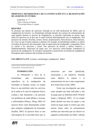 Futbolpf: Revista de Preparación Física en el Fútbol. http//: www.futbolpf.com
!
Revista de Preparación Física en el Fútbol. ISSN: 1889-5050 54
!
PROPUESTA METODOLÓGICA DE CUANTIFICACIÓN EN LA READAPTACIÓN
DE LESIONES EN FÚTBOL
PAREDES, V. (1,2)
(1)
Rayo Vallecano de Madrid,
(2)
Universidad Alfonso X, España.
RESUMEN
Se presenta una batería de ejercicios utilizada en un club profesional de fútbol, para la
readaptación de lesiones. La metodología utilizada durante las sesiones de entrenamiento de
cada jugador durante su proceso de readaptación, se describe explicando en primer lugar
todos los ejercicios en la fase que el sujeto entrena individualmente con el readaptador. Son
ejercicios de marcha, bicicleta, carrera, fuerza, propiocepción, físico-técnicos, físico-tácticos,
etc. Una vez que el sujeto empieza a entrenar con el grupo, la metodología cambia y se utiliza
el modelo de ejercicios del entrenador, bajo la supervisión del readaptador y preparador físico
en cuanto a los ejercicios y tareas. Son ejercicios de técnica y táctica colectiva, y
fundamentalmente situaciones de juego real. Los ejercicios seleccionados contribuyen al
protocolo de readaptación. Se consigue sistematizar y protocolizar un método de readaptación
homogéneo para cualquier tipo de grupo de lesiones.
PALABRAS CLAVE: Lesiones, metodología, readaptación, fútbol.
Fecha de recepción: 18/02/2012. Fecha de aceptación: 14/03/2012
Correspondencia: victorparedesh@yahoo.es
INTRODUCCIÓN
La bibliografía a cerca de la
metodología para entrenamientos
específicos en la readaptación de
lesionados es bastante escasa. La terapia
física es una profesión entre los servicios
de la salud en la cual los terapeutas físicos
evalúan y dan tratamiento a las personas
con problemas de salud debidos a lesiones
o enfermedades (Wang y Wang, 2002). El
ejercicio físico como denominador común
para cualquier readaptación de lesionados
(Guillén, 2007). El ejercicio físico es una
sub-categoría de la actividad física que se
caracteriza por estar planificada,
estructurada y ser repetitiva, teniendo
como objetivo la mejora o el
mantenimiento de uno o más componentes
de la forma física (Lalín, 2006).
Existe una investigación que pone
como ejemplo una tarea individual y otra
en grupo para un futbolista (Hoff, Wisloff,
Engen y Helgerud, 2002). Es un estudio
donde diseñan una tarea de regates y una
sesión de juego según el criterio que estos
autores tienen sobre un entrenamiento
aeróbico por intervalos que sea efectivo en
jugadores profesionales de futbol. Además
 