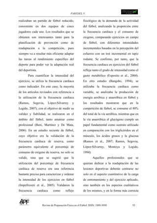 PAREDES, V. !
Revista de Preparación Física en el Fútbol. ISSN: 1889-5050 55
!
realizaban un partido de fútbol reducido,
consistente en dos equipos de cinco
jugadores cada uno. Los resultados que se
obtienen son interesantes tanto para la
planificación de prevención como de
readaptación a la competición, pues
siempre va a resultar más eficiente adaptar
las tareas al rendimiento específico del
deporte para poder ver la adaptación real
del deportista.
Para cuantificar la intensidad del
ejercicio, se utiliza la frecuencia cardiaca
como indicador. En este caso, la mayoría
de los artículos revisados con referencia a
la utilización de la frecuencia cardiaca
(Ramos, Segovia, López-Silvarrey y
Legido, 2007), con el objetivo de medir su
validez y fiabilidad, se realizaron en el
ámbito del fútbol, tanto amateur como
profesional (Beni, Martínez y De Mata,
2006). En un estudio reciente de fútbol,
cuyo objetivo era la validación de la
frecuencia cardiaca de reserva, como
parámetro equivalente al porcentaje de
consumo de oxigeno de reserva, no solo se
validó, sino que se sugirió que la
utilización del porcentaje de frecuencia
cardiaca de reserva era una referencia
bastante precisa para caracterizar y ordenar
la intensidad de los ejercicios en fútbol
(Impellizzeri et al., 2005). Validaron la
frecuencia cardiaca como reflejo
fisiológico de la demanda de la actividad
del fútbol, analizando la proporción entre
la frecuencia cardiaca y el consumo de
oxigeno, comparando ejercicios en campo
de fútbol, con diferentes intensidades
incrementales basadas en la percepción del
esfuerzo con un test incremental en tapiz
rodante. Se confirmo, por tanto, que la
frecuencia cardiaca en ejercicios del fútbol
refleja tanto el grado de intensidad como el
gasto metabólico (Esposito et al., 2004).
En otro estudio (Bangsbo, 1994), se
utilizaba la frecuencia cardiaca como
variable, se analizaba la producción de
energía aeróbica y anaeróbica en fútbol y
los resultados mostraron que en la
competición de fútbol, se consume el 80%
del total de la vía aeróbica, mientras que en
la vía anaeróbica el glucógeno cumple un
papel fundamental como sustrato utilizado
en comparación con los triglicéridos en el
músculo, los ácidos grasos y la glucosa
(Ramos et al., 2007; Ramos, Segovia,
López-Silvarrey, Montoya y Legido,
1994).
Aquellos profesionales que se
quieran dedicar a la readaptación de las
lesiones deportivas deberán centrarse no
solo en el aspecto cuantitativo de la carga
de entrenamiento y del ejercicio aplicado,
sino también en los aspectos cualitativos
de los mismos, y en la forma más correcta
 
