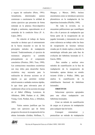 PAREDES, V. !
Revista de Preparación Física en el Fútbol. ISSN: 1889-5050 56
!
y segura de realizarlos (Peiro, 1991).
Actualmente, determinados autores
comienzan a cuestionarse la utilidad de
ciertos ejercicios que presentan de forma
reiterada en la práctica físico-deportiva
dirigida y autónoma, especialmente en el
contenido de la condición física (P. A.
López, 2001).
En relación al trabajo de fuerza
muscular se destaca que el entrenamiento
de la fuerza muscular es uno de los
principales métodos de readaptación
lesional. Tradicionalmente, el ejercicio de
resistencia progresivo se centraba
principalmente en el componente
concéntrico (Prentice, 2001; Tous, 1999).
Las contracciones musculares excéntricas
son muy útiles para desarrollar fuerza
excéntrica muy necesaria para la
realización de diversas acciones en el
deporte ya que permiten reclutar
selectivamente a unidades motoras rápidas,
lo que tiene gran relevancia para el
rendimiento eficaz en las acciones de juego
en el fútbol (Öhberg, Lorentzon, &
Alfredson, 2004; Purdam et al., 2004;
Young, Cook, Purdam, Kiss, y Alfredson,
2005).
Varios autores justifican que los
saltos son ejercicios que de forma
progresiva favorecen la recuperación de los
atletas lesionados (Golden, Hoffman, T.,
Mangus, y Mercer, 2005). Incluso
encontramos como se introducen ejercicios
pliométricos en la readaptación de los
deportistas lesionados (Pfeiffer, 1999).
De toda la revisión, no se
encuentran publicaciones que cuantifiquen
día a día el proceso de readaptación que
forma parte de la recuperación de un
jugador lesionado, y únicamente nos sirve
como referencia un trabajo sobre las fases
de recuperación de lesiones teóricas
creadas por él, donde explica y describe la
metodología utilizada para cada fase de
evolución del futbolista lesionado (J. C.
García, 2004).
Para estudiar y analizar otros
métodos de cuantificación en la fase de
readaptación de la recuperación de
lesionados, apenas destaca un estudio
reciente (Fuller y Walker, 2006), que
analiza la cuantificación de la
rehabilitación funcional de futbolistas
lesionados.
OBJETIVOS
Seleccionar ejercicios apropiados
para una eficaz readaptación con
futbolistas lesionados.
Crear un método de cuantificación
de cargas en el proceso de readaptación
para cualquier tipo de lesión.
Conseguir sistematizar y
protocolizar un método de readaptación
 
