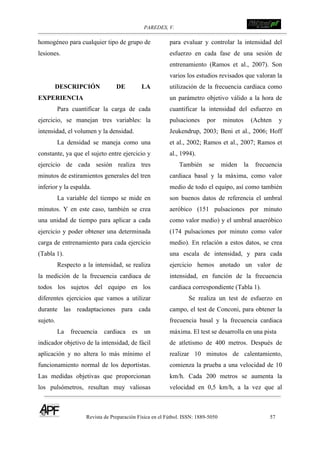 PAREDES, V. !
Revista de Preparación Física en el Fútbol. ISSN: 1889-5050 57
!
homogéneo para cualquier tipo de grupo de
lesiones.
DESCRIPCIÓN DE LA
EXPERIENCIA
Para cuantificar la carga de cada
ejercicio, se manejan tres variables: la
intensidad, el volumen y la densidad.
La densidad se maneja como una
constante, ya que el sujeto entre ejercicio y
ejercicio de cada sesión realiza tres
minutos de estiramientos generales del tren
inferior y la espalda.
La variable del tiempo se mide en
minutos. Y en este caso, también se crea
una unidad de tiempo para aplicar a cada
ejercicio y poder obtener una determinada
carga de entrenamiento para cada ejercicio
(Tabla 1).
Respecto a la intensidad, se realiza
la medición de la frecuencia cardiaca de
todos los sujetos del equipo en los
diferentes ejercicios que vamos a utilizar
durante las readaptaciones para cada
sujeto.
La frecuencia cardiaca es un
indicador objetivo de la intensidad, de fácil
aplicación y no altera lo más mínimo el
funcionamiento normal de los deportistas.
Las medidas objetivas que proporcionan
los pulsómetros, resultan muy valiosas
para evaluar y controlar la intensidad del
esfuerzo en cada fase de una sesión de
entrenamiento (Ramos et al., 2007). Son
varios los estudios revisados que valoran la
utilización de la frecuencia cardiaca como
un parámetro objetivo válido a la hora de
cuantificar la intensidad del esfuerzo en
pulsaciones por minutos (Achten y
Jeukendrup, 2003; Beni et al., 2006; Hoff
et al., 2002; Ramos et al., 2007; Ramos et
al., 1994).
También se miden la frecuencia
cardiaca basal y la máxima, como valor
medio de todo el equipo, así como también
son buenos datos de referencia el umbral
aeróbico (151 pulsaciones por minuto
como valor medio) y el umbral anaeróbico
(174 pulsaciones por minuto como valor
medio). En relación a estos datos, se crea
una escala de intensidad, y para cada
ejercicio hemos anotado un valor de
intensidad, en función de la frecuencia
cardiaca correspondiente (Tabla 1).
Se realiza un test de esfuerzo en
campo, el test de Conconi, para obtener la
frecuencia basal y la frecuencia cardiaca
máxima. El test se desarrolla en una pista
de atletismo de 400 metros. Después de
realizar 10 minutos de calentamiento,
comienza la prueba a una velocidad de 10
km/h. Cada 200 metros se aumenta la
velocidad en 0,5 km/h, a la vez que al
 