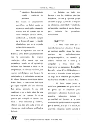 CHENA, M. y BORES, A. !
Revista de Preparación Física en el Fútbol. ISSN: 1889-5050 5
!
! Inductivos: Descubrimiento
guiado y resolución de
problemas.
• Los medios de entrenamiento
específicos en fútbol, donde se
encuentran los ejercicios o tareas de
acuerdo con el objetivo que se
desee conseguir (técnico, táctico,
condicional…), partiendo siempre
de la lógica del juego y evitando
disociaciones que no se prestarán
en la realidad competitiva.
Dada la importancia que tiene el
diseño de tareas dentro del entrenamiento
para la consecución del objetivo
establecido, cabría esperar que una
metodología basada en el aprendizaje
autónomo del futbolista a través de la
interpretación y la toma de decisiones, con
recursos metodológicos que busquen la
participación y la estimulación perceptiva
del mismo, fuera muy conveniente. Dicho
de otra forma, se debe formar futbolistas
que sepan responder ante una situación
dada porque entienden lo que está
sucediendo y por lo tanto, saben dar una
respuesta en ese contexto de forma
ajustada para conseguir el objetivo que
busca a nivel individual y colectivo,
sabiendo que para ello, debe aportar un
esfuerzo que estará totalmente justificado a
dicho fin.
La finalidad, por tanto, será
habituar a que los futbolistas perciban,
interpreten, decidan y ejecuten porque
entienden el juego y para ello se requiere
de alternancia, creatividad y variabilidad
de la realidad específica de nuestro deporte
para estimular las prestaciones
convenientes.
OBJETIVOS
- El fútbol viene dado por la
necesidad de resolver situaciones de juego
en continuo cambio, donde las tareas
motrices son predominantemente
perceptivo-cognitivas, en completa y
estrecha relación con el balón y el
compañero y donde tienen vital
importancia los mecanismos de decisión.
Para ello y como Wein (2004) plantea, es
necesario el desarrollo de una inteligencia
de juego en el futbolista que le permita
resolver tras entender la situación dada.
- El fútbol como juego se
manifiesta globalmente sin poder dividir
las partes que lo componen: parte
coordinativa (elementos técnicos), parte
cognitiva (elementos tácticos y
personalidad del jugador) y la parte
condicional (capacidades físicas requeridas
para el deporte), a lo que se le añaden, las
diferentes estructuras latentes durante el
 