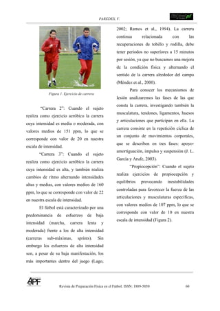 PAREDES, V. !
Revista de Preparación Física en el Fútbol. ISSN: 1889-5050 60
!
Figura 1. Ejercicio de carrera
“Carrera 2”: Cuando el sujeto
realiza como ejercicio aeróbico la carrera
cuya intensidad es media o moderada, con
valores medios de 151 ppm, lo que se
corresponde con valor de 20 en nuestra
escala de intensidad.
“Carrera 3”: Cuando el sujeto
realiza como ejercicio aeróbico la carrera
cuya intensidad es alta, y también realiza
cambios de ritmo alternando intensidades
altas y medias, con valores medios de 160
ppm, lo que se corresponde con valor de 22
en nuestra escala de intensidad.
El fútbol está caracterizado por una
predominancia de esfuerzos de baja
intensidad (marcha, carrera lenta y
moderada) frente a los de alta intensidad
(carreras sub-máximas, sprints). Sin
embargo los esfuerzos de alta intensidad
son, a pesar de su baja manifestación, los
más importantes dentro del juego (Lago,
2002; Ramos et al., 1994). La carrera
continua relacionada con las
recuperaciones de tobillo y rodilla, debe
tener periodos no superiores a 15 minutos
por sesión, ya que no buscamos una mejora
de la condición física y alternando el
sentido de la carrera alrededor del campo
(Méndez et al., 2000).
Para conocer los mecanismos de
lesión analizaremos las fases de las que
consta la carrera, investigando también la
musculatura, tendones, ligamentos, huesos
y articulaciones que participan en ella. La
carrera consiste en la repetición cíclica de
un conjunto de movimientos corporales,
que se describen en tres fases: apoyo-
amortiguación, impulso y suspensión (J. L.
García y Arufe, 2003).
“Propiocepción”: Cuando el sujeto
realiza ejercicios de propiocepción y
equilibrios provocando inestabilidades
controladas para favorecer la fuerza de las
articulaciones y musculaturas específicas,
con valores medios de 107 ppm, lo que se
corresponde con valor de 10 en nuestra
escala de intensidad (Figura 2).
 