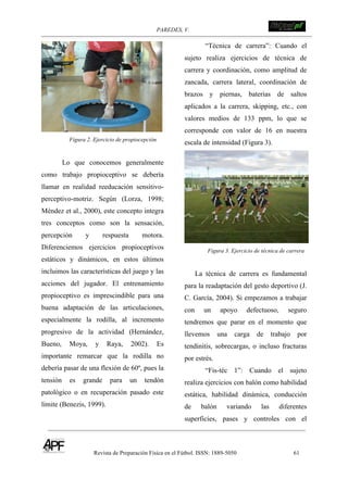 PAREDES, V. !
Revista de Preparación Física en el Fútbol. ISSN: 1889-5050 61
!
Figura 2. Ejercicio de propiocepción
Lo que conocemos generalmente
como trabajo propioceptivo se debería
llamar en realidad reeducación sensitivo-
perceptivo-motriz. Según (Lorza, 1998;
Méndez et al., 2000), este concepto integra
tres conceptos como son la sensación,
percepción y respuesta motora.
Diferenciemos ejercicios propioceptivos
estáticos y dinámicos, en estos últimos
incluimos las características del juego y las
acciones del jugador. El entrenamiento
propioceptivo es imprescindible para una
buena adaptación de las articulaciones,
especialmente la rodilla, al incremento
progresivo de la actividad (Hernández,
Bueno, Moya, y Raya, 2002). Es
importante remarcar que la rodilla no
debería pasar de una flexión de 60º, pues la
tensión es grande para un tendón
patológico o en recuperación pasado este
límite (Benezis, 1999).
“Técnica de carrera”: Cuando el
sujeto realiza ejercicios de técnica de
carrera y coordinación, como amplitud de
zancada, carrera lateral, coordinación de
brazos y piernas, baterías de saltos
aplicados a la carrera, skipping, etc., con
valores medios de 133 ppm, lo que se
corresponde con valor de 16 en nuestra
escala de intensidad (Figura 3).
Figura 3. Ejercicio de técnica de carrera
La técnica de carrera es fundamental
para la readaptación del gesto deportivo (J.
C. García, 2004). Si empezamos a trabajar
con un apoyo defectuoso, seguro
tendremos que parar en el momento que
llevemos una carga de trabajo por
tendinitis, sobrecargas, o incluso fracturas
por estrés.
“Fis-téc 1”: Cuando el sujeto
realiza ejercicios con balón como habilidad
estática, habilidad dinámica, conducción
de balón variando las diferentes
superficies, pases y controles con el
 