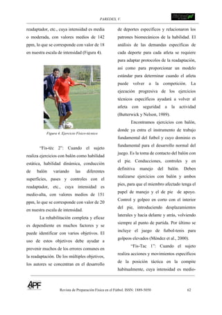 PAREDES, V. !
Revista de Preparación Física en el Fútbol. ISSN: 1889-5050 62
!
readaptador, etc., cuya intensidad es media
o moderada, con valores medios de 142
ppm, lo que se corresponde con valor de 18
en nuestra escala de intensidad (Figura 4).
Figura 4. Ejercicio Físico-técnico
“Fis-téc 2”: Cuando el sujeto
realiza ejercicios con balón como habilidad
estática, habilidad dinámica, conducción
de balón variando las diferentes
superficies, pases y controles con el
readaptador, etc., cuya intensidad es
medio-alta, con valores medios de 151
ppm, lo que se corresponde con valor de 20
en nuestra escala de intensidad.
La rehabilitación completa y eficaz
es dependiente en muchos factores y se
puede identificar con varios objetivos. El
uso de estos objetivos debe ayudar a
prevenir muchos de los errores comunes en
la readaptación. De los múltiples objetivos,
los autores se concentran en el desarrollo
de deportes específicos y relacionaron los
patrones biomecánicos de la habilidad. El
análisis de las demandas específicas de
cada deporte para cada atleta se requiere
para adaptar protocolos de la readaptación,
así como para proporcionar un modelo
estándar para determinar cuando el atleta
puede volver a la competición. La
ejecución progresiva de los ejercicios
técnicos específicos ayudará a volver al
atleta con seguridad a la actividad
(Butterwick y Nelson, 1989).
Encontramos ejercicios con balón,
donde ya entra el instrumento de trabajo
fundamental del futbol y cuyo dominio es
fundamental para el desarrollo normal del
juego. Es la toma de contacto del balón con
el pie. Conducciones, controles y en
definitiva manejo del balón. Deben
realizarse ejercicios con balón y ambos
pies, para que el miembro afectado tenga el
papel de manejo y el de pie de apoyo.
Control y golpeo en corto con el interior
del pie, introduciendo desplazamientos
laterales y hacia delante y atrás, volviendo
siempre al punto de partida. Por último se
incluye el juego de futbol-tenis para
golpeos elevados (Méndez et al., 2000).
“Fis-Tac 1”: Cuando el sujeto
realiza acciones y movimientos específicos
de la posición táctica en la compite
habitualmente, cuya intensidad es medio-
 
