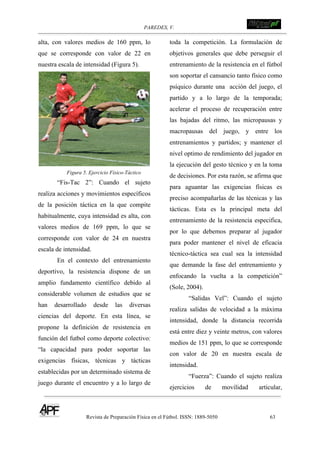 PAREDES, V. !
Revista de Preparación Física en el Fútbol. ISSN: 1889-5050 63
!
alta, con valores medios de 160 ppm, lo
que se corresponde con valor de 22 en
nuestra escala de intensidad (Figura 5).
Figura 5. Ejercicio Físico-Táctico
“Fis-Tac 2”: Cuando el sujeto
realiza acciones y movimientos específicos
de la posición táctica en la que compite
habitualmente, cuya intensidad es alta, con
valores medios de 169 ppm, lo que se
corresponde con valor de 24 en nuestra
escala de intensidad.
En el contexto del entrenamiento
deportivo, la resistencia dispone de un
amplio fundamento científico debido al
considerable volumen de estudios que se
han desarrollado desde las diversas
ciencias del deporte. En esta línea, se
propone la definición de resistencia en
función del futbol como deporte colectivo:
“la capacidad para poder soportar las
exigencias físicas, técnicas y tácticas
establecidas por un determinado sistema de
juego durante el encuentro y a lo largo de
toda la competición. La formulación de
objetivos generales que debe perseguir el
entrenamiento de la resistencia en el fútbol
son soportar el cansancio tanto físico como
psíquico durante una acción del juego, el
partido y a lo largo de la temporada;
acelerar el proceso de recuperación entre
las bajadas del ritmo, las micropausas y
macropausas del juego, y entre los
entrenamientos y partidos; y mantener el
nivel optimo de rendimiento del jugador en
la ejecución del gesto técnico y en la toma
de decisiones. Por esta razón, se afirma que
para aguantar las exigencias físicas es
preciso acompañarlas de las técnicas y las
tácticas. Esta es la principal meta del
entrenamiento de la resistencia especifica,
por lo que debemos preparar al jugador
para poder mantener el nivel de eficacia
técnico-táctica sea cual sea la intensidad
que demande la fase del entrenamiento y
enfocando la vuelta a la competición”
(Sole, 2004).
“Salidas Vel”: Cuando el sujeto
realiza salidas de velocidad a la máxima
intensidad, donde la distancia recorrida
está entre diez y veinte metros, con valores
medios de 151 ppm, lo que se corresponde
con valor de 20 en nuestra escala de
intensidad.
“Fuerza”: Cuando el sujeto realiza
ejercicios de movilidad articular,
 