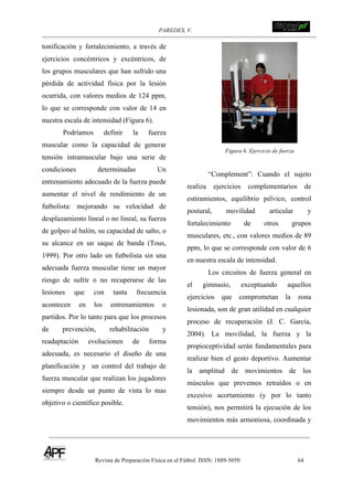 PAREDES, V. !
Revista de Preparación Física en el Fútbol. ISSN: 1889-5050 64
!
tonificación y fortalecimiento, a través de
ejercicios concéntricos y excéntricos, de
los grupos musculares que han sufrido una
pérdida de actividad física por la lesión
ocurrida, con valores medios de 124 ppm,
lo que se corresponde con valor de 14 en
nuestra escala de intensidad (Figura 6).
Podríamos definir la fuerza
muscular como la capacidad de generar
tensión intramuscular bajo una serie de
condiciones determinadas Un
entrenamiento adecuado de la fuerza puede
aumentar el nivel de rendimiento de un
futbolista: mejorando su velocidad de
desplazamiento lineal o no lineal, su fuerza
de golpeo al balón, su capacidad de salto, o
su alcance en un saque de banda (Tous,
1999). Por otro lado un futbolista sin una
adecuada fuerza muscular tiene un mayor
riesgo de sufrir o no recuperarse de las
lesiones que con tanta frecuencia
acontecen en los entrenamientos o
partidos. Por lo tanto para que los procesos
de prevención, rehabilitación y
readaptación evolucionen de forma
adecuada, es necesario el diseño de una
planificación y un control del trabajo de
fuerza muscular que realizan los jugadores
siempre desde un punto de vista lo mas
objetivo o científico posible.
Figura 6. Ejercicio de fuerza
“Complement”: Cuando el sujeto
realiza ejercicios complementarios de
estiramientos, equilibrio pélvico, control
postural, movilidad articular y
fortalecimiento de otros grupos
musculares, etc., con valores medios de 89
ppm, lo que se corresponde con valor de 6
en nuestra escala de intensidad.
Los circuitos de fuerza general en
el gimnasio, exceptuando aquellos
ejercicios que comprometan la zona
lesionada, son de gran utilidad en cualquier
proceso de recuperación (J. C. García,
2004). La movilidad, la fuerza y la
propioceptividad serán fundamentales para
realizar bien el gesto deportivo. Aumentar
la amplitud de movimientos de los
músculos que prevemos retraídos o en
excesivo acortamiento (y por lo tanto
tensión), nos permitirá la ejecución de los
movimientos más armoniosa, coordinada y
 