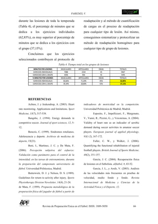 PAREDES, V. !
Revista de Preparación Física en el Fútbol. ISSN: 1889-5050 66
!
durante las lesiones de toda la temporada
(Tabla 4), el porcentaje de minutos que se
dedica a los ejercicios individuales
(62,85%), es muy superior al porcentaje de
minutos que se dedica a los ejercicios con
el grupo (37,15%).
Concluimos que los ejercicios
seleccionados contribuyen al protocolo de
readaptación y al método de cuantificación
de cargas en el proceso de readaptación
para cualquier tipo de lesión. Así mismo,
conseguimos sistematizar y protocolizar un
método de readaptación homogéneo para
cualquier tipo de grupo de lesiones.
Tabla 4. Tiempo total en los grupos de lesiones
EJERCICIOS(INDIVIDUALES
TOTALES
9467
EJERCICIOS(CON(EL(GRUPO
MINUTOS(POR(LESIONES MUSCULARES ARTICULARES OSEAS
7088 2334 45
4596 944 55 5595
%(MINUTOS(POR(LESIONES
EJERCICIOS(INDIVIDUALES
EJERCICIOS(CON(EL(GRUPO
MUSCULARES ARTICULARES OSEAS TOTALES
60,66%
39,34%
71,20%
28,80%
45%
55%
62,85%
37,15%
REFERENCIAS
Achten, J. y Jeukendrup, A. (2003). Heart
rate monitoring. Applications and limitations. Sport
Medicine, 33(7), 517-538.
Bangsbo, J. (1994). Energy demands in
competitive soccer. Journal of sport sciences, 12, 5-
12.
Benezis, C. (1999). Sindromes rotulianos.
Adolescencia y deporte. Archivos de medicina de
deporte, VI(23).
Beni, I., Martínez, J. C. y De Mata, F.
(2006). Percepción subjetiva del esfuerzo:
Validación como parámetro para el control de la
intensidad, en las tareas de entrenamiento, durante
la preparación del campeonato universitario de
fútbol. Universidad Politécnica, Madrid.
Butterwick, D. J. y Nelson, D. S. (1989).
Guidelines for return to activity after injury. Sports
Physiotherapy Division Newsletter, 14(4), 21-24.
de Mata, F. (1999). Propuesta metodológica de la
preparación física del jugador de fútbol a partir de
indicadores de motricidad en la competición.
Universidad Politécnica de Madrid, Madrid.
Esposito, F., Impellizzeri, F., Margonato,
V., Vanni, R., Pizzini, G., y Veicsteinas, A. (2004).
Validity of heart rate as an indicador of aerobic
demand during soccer activities in amateur soccer
players. European journal of applied physiology,
93(1-2), 167-172.
Fuller, C. W., y Walker, J. (2006).
Quantifying the functional rehabilitation of injured
football players. British Journal of Sports Medicine,
40(2), 151-157.
García, J. C. (2004). Recuperación física
de lesiones en el futbolista. abfutbol, 8, 43-52.
García, J. L., y Arufe, V. (2003). Análisis
de las velocidades más frecuentes en pruebas de
velocidad, medio fondo y fondo. Revista
Internacional de Medicina y Ciencias de la
Actividad Física y el Deporte, 12.
 