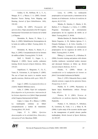 PAREDES, V. !
Revista de Preparación Física en el Fútbol. ISSN: 1889-5050 67
!
Golden, G. M., Hoffman, M. J., T., S.,
Mangus, B. C. y Mercer, J. A. (2005). Ground-
Reaction Forces During Form Skipping and
Running. Journal of Sport Rehabilitation, 14(4),
338-345.
Guillén, M. (2007). Prescipción del
ejercicio físico. Paper presented at the III Congreso
Internacional Universitario de Ciencias de la Salud
y el Deporte.
Hernández, R., Bueno, P., Moya, J., y
Raya, A. (2002). Rehabilitación fisioterapéutica de
la lesión de rodilla en fútbol. Training fútbol, 81,
32-43.
Hernández, R., Bueno, S., Bueno, P., y
Raya, A. (2002). Conceptualización de las lesiones
de rodilla en fútbol. Training fútbol, 78, 36-44.
Hoff, J., Wisloff, U., Engen, L., y
Helgerud, J. (2002). Soccer aerobic endurance
training. British Journal of Sports Medicine, 36(3),
218-221.
Impellizzeri, F., Margonato, V., Ce, E.,
Vanni, R., Veicsteinas, A., & Esposito, F. (2005).
The use of heart rate reserve to monitor soccer
specific exercises. Medicina dello sport, 58(2), 97-
105.
Lago, C. (2002). La preparación física en
el fútbol. Madrid: Biblioteca nueva.
Lalín, C. (2006). Papel del readaptador
físico-deportivo en la prevención e intervención de
las lesiones deportivas en el fútbol. Paper presented
at the Congreso Internacional de Fútbol.
López, I., López, M. y Blanco, I. (2004).
La tendinopatía rotuliana en fútbol:
conceptualización y medios de tratamiento.
Training fútbol, 105, 36-43.
López, P. A. (2001). Ejercícios
desaconsejados en la actividad física. Detección y
alternativas (2ª ed.). Barcelona: INDE.
Lorza, G. (1998). La reeducación
propioceptiva en la prevención y tratamiento de las
lesiones en el baloncesto. Archivos de medicina de
deporte, 68, 517-521.
Méndez, R., Sánchez, C., Martin, A. M.,
Barbero, F. J., Orejuela, J. y Calvo, J. I. (2000).
Programa fisioterápico de entrenamiento
propioceptivo de los esguinces de tobillo en el
fútbol. Training fútbol, 51, 40-46.
Méndez Sánchez, R., Sánchez Sánchez, C.,
Martin Nogueras, A. M., Barbero Iglesias, F. J.,
Orejuela Rodríguez, J., & Calvo Arenillas, J. I.
(2000). Programa fisioterápico de entrenamiento
propioceptivo de los esguinces de tobillo en el
fútbol. Training fútbol, 51, 40-46.
Öhberg, L., Lorentzon, R. y Alfredson, H.
(2004). Eccentric training and patiens with chronic
Achilles tendinosis: normalised tendon structure
and decreased thickness at follow up. British
Journal of Sports Medicine, 38, 8-11.
Paredes, V. (2009). Método de
cuantificación en la readaptación de lesiones en
fútbol. Universidad Autónoma de Madrid.
Peiro, C. (1991). Educación física y salud:
relación correcta y segura de los ejercicios físicos.
Perspectivas, 8, 14-17.
Pfeiffer, R. P. (1999). Plyometrics in
Sports Injury Rehabilitation. Athletic Therapy
Today, 4(3), 5.
Prentice, W. E. (2001). Técnicas de
rehabilitación en medicina deportiva. Barcelona:
Paidotribo.
Purdam, C. R., Johnsson, P., Alfredson,
H., Lorentzon, R., Cook, J. L. y Khan, K. M.
(2004). A pilot study of the eccentric decline squat
in the managemente of painful chronic patellar
tendinophaty. British Journal of Sports Medicine,
38, 395-397.
 