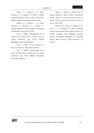 PAREDES, V. !
Revista de Preparación Física en el Fútbol. ISSN: 1889-5050 68
!
Ramos, J. J., Segovia, J. C., López-
Silvarrey, F. J. y Legido, J. C. (2007). El fútbol.
Valoración funcional. Test de campo y laboratorio.
Madrid: Fundación Institución Educativa SEK.
Ramos, J. J., Segovia, J. C., López-
Silvarrey, F. J., Montoya, J. J., y Legido, J. C.
(1994). Estudio de diversos aspectos fisiológicos
del futbolista. Selección, 3(2), 70-81.
Sole, J. (2004). Entrenamiento de la
resistencia. In Futbol. Bases científicas para un
óptimo rendimiento (pp. 69-76). Madrid:
Masterfarm. Innovación biomédica.
Tous, J. (1999). Nuevas tendencias en
fuerza y musculación. Barcelona: Byomedic.
Tous, J. (2004). Entrenamiento de la
fuerza. In Futbol. Bases científicas para un óptimo
rendimiento (pp. 77-82). Madrid: Masterfarm.
Innovación biomédica.
Wang, J. y Wang, Y. (2002). Roles of
physical therapy in sport, exercise and physical
activity. Journal of the International Council for
Health, Physical Education, Recreation, Sport &
Dance, 38(2), 60-64.
Young, M. A., Cook, J. L., Purdam, C. R.,
Kiss, Z. S. y Alfredson, H. (2005). Eccentric
decline squat protocol offers superior result at 12
months compared with traditional eccentric
protocol for patellar tendinopathy in volleyball
players. British Journal of Sports Medicine, 39,
102-105.
 