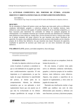 Futbolpf: Revista de Preparación Física en el Fútbol. http//: www.futbolpf.com
! !!!!!!!!!!!!!!!!!!!!!!!!!!!!!!!!!!!!!!!!!!!!!!!!!!!!!!!!!!!!!!!!!!!
Revista de Preparación Física en el Fútbol. ISSN: 1889-5050 69
!
LA ACTIVIDAD COMPETITIVA DEL PORTERO DE FÚTBOL: ANÁLISIS
OBJETIVO Y ORIENTACIONES PARA EL ENTRENAMIENTO ESPECÍFICO.
ALVAREZ, J.
Universidad de Vigo. Grupo de investigación HI-20 Análisis del Rendimiento en deportes colectivos.
RESUMEN
Ha de entenderse la figura del portero como una figura que toma parte activa en diferentes
conductas individuales, grupales y colectivas propias de los modelos tácticos, tanto
defensivos como ofensivos del equipo. El análisis exhaustivo de la actividad competitiva, se
hace necesario para determinar los contenidos de trabajo de cualquier programa de
entrenamiento. Los resultados muestran que el portero presenta una alternancia de conductas
tanto defensivas como ofensivas, siendo estas, con las acciones de inicio y reinicio que se dan
en el primer momento del juego ofensivo las que muestran una mayor frecuencia de
aparición. En cuanto a las conductas defensivas son las acciones relacionadas con la evitación,
propias de la última fase defensiva, las que muestran una mayor frecuencia de aparición,
resaltando la aparición de acciones que tienen que ver con otros momentos del juego
defensivo.
PALABRAS CLAVE: portero, actividad competitiva, fases del juego.
Fecha de recepción: 08/02/2012. Fecha de aceptación: 03/03/2012
Correspondencia: jalvareza@uvigo.es
INTRODUCCIÓN.
En todos los deportes colectivos en los que
existe el portero, lo primero a considerar es
que se está hablando de un jugador que tiene
unos condicionamientos especiales. El más
importante es el reglamentario, ya que las
reglas de juego determinan la especificidad
del portero, al limitar parte de su
comportamiento. Además, las diferentes
normativas que se van aplicando a nivel
reglamentario hacen que este puesto sea el
que más ha evolucionado en los últimos
tiempos (prohibición de recoger el balón
cedido con el pie por un compañero, límite de
tiempo de posesión,...).
De esta manera, el portero toma parte
activa en diferentes conductas individuales,
grupales y colectivas propias de los modelos
tácticos, tanto defensivos como ofensivos.
Algunos, muy propios y específicos de su
especial rol reglamentario, y otros como un
jugador de campo más.
Haciendo una clasificación similar a Lago
(2000) que establece una serie de roles
diferenciados para atacantes y defensas con
unas funciones, acciones y decisiones propias,
 