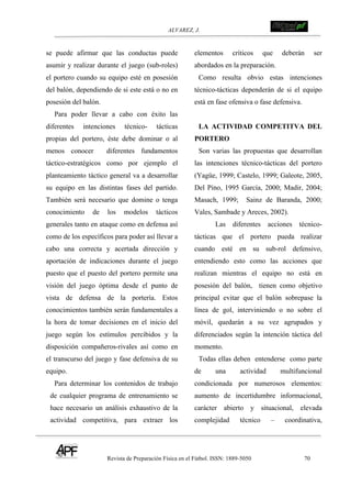ALVAREZ, J.
Revista de Preparación Física en el Fútbol. ISSN: 1889-5050 70
!
se puede afirmar que las conductas puede
asumir y realizar durante el juego (sub-roles)
el portero cuando su equipo esté en posesión
del balón, dependiendo de si este está o no en
posesión del balón.
Para poder llevar a cabo con éxito las
diferentes intenciones técnico- tácticas
propias del portero, éste debe dominar o al
menos conocer diferentes fundamentos
táctico-estratégicos como por ejemplo el
planteamiento táctico general va a desarrollar
su equipo en las distintas fases del partido.
También será necesario que domine o tenga
conocimiento de los modelos tácticos
generales tanto en ataque como en defensa así
como de los específicos para poder así llevar a
cabo una correcta y acertada dirección y
aportación de indicaciones durante el juego
puesto que el puesto del portero permite una
visión del juego óptima desde el punto de
vista de defensa de la portería. Estos
conocimientos también serán fundamentales a
la hora de tomar decisiones en el inicio del
juego según los estímulos percibidos y la
disposición compañeros-rivales así como en
el transcurso del juego y fase defensiva de su
equipo.
Para determinar los contenidos de trabajo
de cualquier programa de entrenamiento se
hace necesario un análisis exhaustivo de la
actividad competitiva, para extraer los
elementos críticos que deberán ser
abordados en la preparación.
Como resulta obvio estas intenciones
técnico-tácticas dependerán de si el equipo
está en fase ofensiva o fase defensiva.
LA ACTIVIDAD COMPETITVA DEL
PORTERO
Son varias las propuestas que desarrollan
las intenciones técnico-tácticas del portero
(Yagüe, 1999; Castelo, 1999; Galeote, 2005,
Del Pino, 1995 García, 2000; Madir, 2004;
Masach, 1999; Sainz de Baranda, 2000;
Vales, Sambade y Areces, 2002).
Las diferentes acciones técnico-
tácticas que el portero pueda realizar
cuando esté en su sub-rol defensivo,
entendiendo esto como las acciones que
realizan mientras el equipo no está en
posesión del balón, tienen como objetivo
principal evitar que el balón sobrepase la
línea de gol, interviniendo o no sobre el
móvil, quedarán a su vez agrupados y
diferenciados según la intención táctica del
momento.
Todas ellas deben entenderse como parte
de una actividad multifuncional
condicionada por numerosos elementos:
aumento de incertidumbre informacional,
carácter abierto y situacional, elevada
complejidad técnico – coordinativa,
 