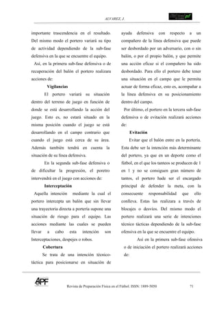 ALVAREZ, J.
Revista de Preparación Física en el Fútbol. ISSN: 1889-5050 71
!
importante trascendencia en el resultado.
Del mismo modo el portero variará su tipo
de actividad dependiendo de la sub-fase
defensiva en la que se encuentre el equipo.
Así, en la primera sub-fase defensiva o de
recuperación del balón el portero realizara
acciones de:
Vigilancias
El portero variará su situación
dentro del terreno de juego en función de
donde se está desarrollando la acción del
juego. Esto es, no estará situado en la
misma posición cuando el juego se está
desarrollando en el campo contrario que
cuando el juego está cerca de su área.
Además también tendrá en cuenta la
situación de su línea defensiva.
En la segunda sub-fase defensiva o
de dificultar la progresión, el poretro
intervendrá en el juego con acciones de:
Interceptación
Aquella intención mediante la cual el
portero intercepta un balón que sin llevar
una trayectoria directa a portería supone una
situación de riesgo para el equipo. Las
acciones mediante las cuales se pueden
llevar a cabo esta intención son
Interceptaciones, despejes o robos.
Cobertura
Se trata de una intención técnico-
táctica para posicionarse en situación de
ayuda defensiva con respecto a un
compañero de la línea defensiva que puede
ser desbordado por un adversario, con o sin
balón, o por el propio balón, y que permite
una acción eficaz si el compañero ha sido
desbordado. Para ello el portero debe tener
una situación en el campo que le permita
actuar de forma eficaz, esto es, acompañar a
la línea defensiva en su posicionamiento
dentro del campo.
Por último, el portero en la tercera sub-fase
defensiva o de evitación realizará acciones
de:
Evitación
Evitar que el balón entre en la portería.
Esta debe ser la intención más determinante
del portero, ya que en un deporte como el
fútbol, en el que los tanteos se producen de 1
en 1 y no se consiguen gran número de
tantos, el portero hade ser el encargado
principal de defender la meta, con la
consecuente responsabilidad que ello
conlleva. Estas las realizara a través de
blocajes o desvíos. Del mismo modo el
portero realizará una serie de intenciones
técnico tácticas dependiendo de la sub-fase
ofensiva en la que se encuentre el equipo.
Así en la primera sub-fase ofensiva
o de iniciación el portero realizará acciones
de:
 
