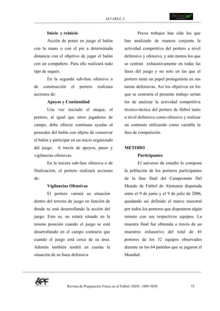 ALVAREZ, J.
Revista de Preparación Física en el Fútbol. ISSN: 1889-5050 72
!
Inicio y reinicio
Acción de poner en juego el balón
con la mano o con el pie a determinada
distancia con el objetivo de jugar el balón
con un compañero. Para ello realizará todo
tipo de saques.
En la segunda sub-fase ofensiva o
de construcción el portero realizara
acciones de:
Apoyos y Continuidad
Una vez iniciado el ataque, el
portero, al igual que otros jugadores de
campo, debe ofrecer continuas ayudas al
poseedor del balón con objeto de conservar
el balón y participar en un inicio organizado
del juego. A través de apoyos, pases y
vigilancias ofensivas.
En la tercera sub-fase ofensiva o de
finalización, el portero realizará acciones
de:
Vigilancias Ofensivas
El portero variará su situación
dentro del terreno de juego en función de
donde se está desarrollando la acción del
juego. Esto es, no estará situado en la
misma posición cuando el juego se está
desarrollando en el campo contrario que
cuando el juego está cerca de su área.
Además también tendrá en cuenta la
situación de su línea defensiva
Pocos trabajos han sido los que
han analizado de manera conjunta la
actividad competitiva del portero a nivel
defensivo y ofensivo, y aún menos los que
se centran exhaustivamente en todas las
fases del juego y no solo en las que el
portero tiene un papel protagonista en sus
tareas defensivas. Así los objetivos en los
que se centraría el presente trabajo serían
los de analizar la actividad competitiva
técnico-táctica del portero de fútbol tanto
a nivel defensivo como ofensivo y realizar
un contraste utilizando como variable la
fase de competición.
METODO
Participantes
El universo de estudio lo compone
la población de los porteros participantes
de la fase final del Campeonato Del
Mundo de Fútbol de Alemania disputada
entre el 9 de junio y el 9 de julio de 2006,
quedando así definido el marco muestral
por todos los porteros que disputaron algún
minuto con sus respectivos equipos. La
muestra final fue obtenida a través de un
muestreo exhaustivo del total de 41
porteros de los 32 equipos observados
durante en los 64 partidos que se jugaron el
Mundial.
 
