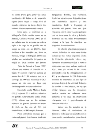 ALVAREZ, J.
Revista de Preparación Física en el Fútbol. ISSN: 1889-5050 79
!
en campo propio para gestar una salida
combinativa del balón) o de progresión
segura (pases largos a campo rival en
modelos ofensivos de juego directo tras
cesiones de sus compañeros de campo).
Estos datos se confirman en la
bibliografía dónde estudios como los de
Bazuelo, Castilla y Gálvez (2007) en los
que señalan que las acciones que más se
repite a lo largo de un partido son los
saques de meta con un 21,88%, datos
similares a los obtenidos por Sainz de
Baranda, Ortega y Rodríguez, (2006) que
señalan una participación del portero en
ataque de 29.25 acciones por partido.
Sainz de Baranda y Ortega (2002)
afirman que durante el Mundial 98 la
media de acciones ofensivas durante un
partido fue de 25,96, mientras que en la
Eurocopa de 2000 esta media fue de 28,5,
aunque en este caso los datos eran
similares para las acciones defensivas.
En estudio similar Martín y Yagüe
(1995) registran 25.3 acciones ofensivas
por partido. Anteriormente, García Ocaña
(1992), afirma que en las acciones
ofensivas del portero obtienen una media
de 26,6, de las que el 36% son
lanzamientos y el 14% saques de mano.
Puede entenderse entonces que la
visión del portero debe hacerse desde dos
perspectivas distintas, una cualitativa,
donde las intenciones de Evitación tienen
una importancia decisiva y otra
cuantitativa, donde la frecuencia de
actuación del portero tiene una gran
relevancia a nivel ofensivo, principalmente
con las intenciones de Inicio y Reinicio,
mostrando así una faceta frecuentemente
obviada a la hora de planificar sus
programas de entrenamiento.
En relación a las intervenciones de
carácter defensivo, las intenciones técnico
tácticas que más realiza un portero son las
de Evitación, obteniendo valores muy
superiores en comparación con el resto de
intenciones, con unos valores medios de
10,45, muy por encima de los valores
encontrados para las interceptaciones de
4,21 y las coberturas, de 2,08. Estos datos
muestran la importancia de este tipo de
acciones dentro de la actividad defensiva
del equipo. A este respecto, no hay que
olvidar tampoco que las intenciones
técnico tácticas de cobertura están
expuestas a un sesgo de observación,
relacionado con el procedimiento de
filmación televisiva.
Varios son los estudios en la
literatura sobre el rendimiento de
defensivo, en los que los resultados son en
cierto modo contradictorios, como los de
 