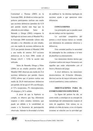 ALVAREZ, J.
Revista de Preparación Física en el Fútbol. ISSN: 1889-5050 80
!
Carmichael y Thomas (2005) en la
Eurocopa 2004, de dónde se extrae que los
porteros participantes realizan una media
que acciones defensivas (paradas) de 4,19
por partido mucho más baja que la
obtenida en este trabajo. Sainz de
Baranda y Ortega (2002) comparan la
tipología de acciones entre el Mundial 98 y
la Eurocopa 2000 mostrando valores más
elevados a los obtenidos en este estudio,
con una media de acciones defensivas de
22,51 por partido durante el Mundial 1998
y una media de entorno 28,5 acciones
defensivas en la Euro 2000, siendo el
blocaje (16,33 + 5,54) la acción más
utilizada.
Sainz de Baranda, Ortega y Palao
(2008) en un estudio posterior sobre el
Mundial 2002 observan una media de 23,4
acciones defensivas por partido. García
(1992) afirma que el portero realiza una
media de 28,10 intervenciones defensivas
por partido, de las que el 14% son blocajes,
el 51% recepciones, 5% interceptaciones,
4% despejes y 26 % salidas.
A pesar de que la hipótesis se
cumple, se observa que hay diferencias
respecto a otros estudios similares, que
puede ser debido a la variabilidad en
cuanto a la frecuencia de participación
observada. Además la diversidad a la hora
de establecer la las distintas tipologías de
acciones ayuda a que aparezcan estas
diferencias.
CONCLUSIONES
Las principales que se pueden sacar
de este trabajo son las siguientes:
La actividad competitiva del
portero a nivel técnico táctico es variada
con alternancia de conductas ofensivas y
defensivas.
Esta variedad justifica la necesidad
de contemplar las dos conductas a la hora
de planificar su entrenamiento.
Las intenciones técnico táctica que
el portero realiza con mayor frecuencia son
aquellas que están relacionadas con el
Inicio y Reinicio del juego.
A nivel defensivo, las intenciones
técnico-tácticas de Evitación (blocajes,
desvíos) son las de mayor relevancia, tanto
a nivel cuantitativo, como cualitativo.
! ORIENTACIONES PARA EL
ENTRENAMIENTO ESPECÍFICO
La figura del portero ha ido, en
cierto modo, a remolque en su concepto de
metodología del entrenamiento respecto al
resto de jugadores. Este retraso no es
debido a la falta de tareas, si no a la lejanía
existente en relación con la actividad que
 