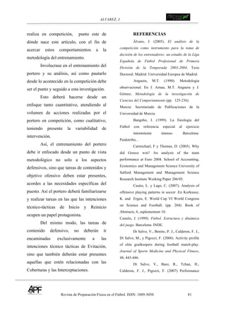 ALVAREZ, J.
Revista de Preparación Física en el Fútbol. ISSN: 1889-5050 81
!
realiza en competición, punto este de
dónde nace este artículo, con el fin de
acercar estos comportamientos a la
metodología del entrenamiento.
Involucrase en el entrenamiento del
portero y su análisis, así como pautarlo
desde lo acontecido en la competición debe
ser el punto y seguido a esta investigación.
Esto deberá hacerse desde un
enfoque tanto cuantitativo, atendiendo al
volumen de acciones realizadas por el
portero en competición, como cualitativo,
teniendo presente la variabilidad de
intervención.
Así, el entrenamiento del portero
debe ir enfocado desde un punto de vista
metodológico no solo a los aspectos
defensivos, sino que tareas de contenidos y
objetivo ofensivo deben estar presentes,
acordes a las necesidades específicas del
puesto. Así el portero deberá familiarizarse
y realizar tareas en las que las intenciones
técnico-tácticas de Inicio y Reinicio
ocupen un papel protagonista.
Del mismo modo, las tareas de
contenido defensivo, no deberán ir
encaminadas exclusivamente a las
intenciones técnico tácticas de Evitación,
sino que también deberán estar presentes
aquellas que estén relacionadas con las
Coberturas y las Interceptaciones.
! REFERENCIAS
Álvaro, J. (2005). El análisis de la
competición como instrumento para la toma de
decisión de los entrenadores: un estudio de la Liga
Española de Fútbol Profesional de Primera
División de la Temporada 2003-2004. Tesis
Doctoral. Madrid: Universidad Europea de Madrid.
Anguera, M.T. (1990). Metodología
observacional. En J. Arnau, M.T. Anguera y J.
Gómez, Metodología de la investigación de
Ciencias del Comportamiento (pp. 125-236).
Murcia: Secretariado de Publicaciones de la
Universidad de Murcia.
Bangsbo, J. (1999). La fisiología del
Fútbol con referencia especial al ejercicio
intermitente intenso. Barcelona:
Paidotribo, .
Carmichael, F y Thomas, D. (2005). Why
did Greece win? An analysis of the team
performance at Euro 2004. School of Accounting,
Economics and Management Science University of
Salford Management and Management Science
Research Institute Working Paper 206/05.
Casáis, L. y Lago, C. (2007). Analysis of
offensive playing patterns in soccer .En Korkusuz,
K. and Ergen, E. World Cup VI World Congress
on Science and Football. (pp. 204). Book of
Abstracts, 6, suplementum 10.
Castelo, J. (1999). Fútbol. Estructura y dinámica
del juego. Barcelona: INDE.
Di Salvo, V., Benito, P. J., Calderon, F. J.,
Di Salvo, M., y Pigozzi, F. (2008). Activity profile
of elite goalkeepers during football match-play.
Journal of Sports Medicine and Physical Fitness,
48, 443-446.
Di Salvo, V., Baro, R., Tchan, H.,
Calderon, F. J., Pigozzi, F. (2007) Performance
 