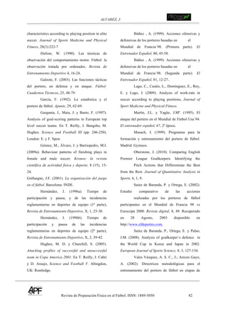 ALVAREZ, J.
Revista de Preparación Física en el Fútbol. ISSN: 1889-5050 82
!
characteristics according to playing position in elite
soccer. Journal of Sports Medicine and Physical
Fitness, 28(3):222-7
Dufour, W. (1990). Las técnicas de
observación del comportamiento motor. Fútbol: la
observación tratada por ordenador, Revista de
Entrenamiento Deportivo 4, 16-24.
Galeote, F. (2003). Las funciones tácticas
del portero, en defensa y en ataque. Fútbol:
Cuadernos Técnicos, 25, 48-79.
García, F. (1992). La estadística y el
portero de fútbol. Apunts, 29, 62-69.
Garganta, J., Maia, J. y Basto, F. (1997).
Analysis of goal-scoring patterns in European top
level soccer teams. En T. Reilly, J. Bangsbo, M.
Hughes. Science and Football III (pp. 246-250).
London: E. y F. Spon.
Gómez, M., Álvaro, J. y Barriopedro, M.I.
(2009a). Behaviour patterns of finishing plays in
female and male soccer. Kronos: la revista
científica de actividad física y deporte, 8 (15), 15-
24.
Gréhaigne, J.F. (2001). La organización del juego
en el fútbol. Barcelona: INDE.
Hernández, J. (1996a). Tiempo de
participación y pausa, y de las incidencias
reglamentarias en deportes de equipo (1ª parte),
Revista de Entrenamiento Deportivo, X, 1, 23-30.
Hernández, J. (1996b). Tiempo de
participación y pausa de las incidencias
reglamentarias en deportes de equipo (2ª parte),
Revista de Entrenamiento Deportivo, X, 2, 39-42.
Hughes, M. D. y Churchill, S. (2005).
Attacking profiles of successful and unsuccessful
team in Copa America 2001. En T. Reilly, J. Cabri
y D. Araujo, Science and Football V. Abingdon,
UK: Routledge.
Ibáñez , A. (1999). Acciones ofensivas y
defensivas de los porteros basadas en el
Mundial de Francia´98. (Primera parte). El
Entrenador Español, 80, 45-58.
Ibáñez , A. (1999). Acciones ofensivas y
defensivas de los porteros basadas en el
Mundial de Francia´98. (Segunda parte). El
Entrenador Español, 81, 12-27..
Lago, C., Casáis, L., Domínguez, E., Rey,
E. y Lago, J. (2009). Analysis of work-rate in
soccer according to playing positions, Journal of
Sport Medicine and Physical Fitness.
Martín, J.L. y Yagüe, J.Mª. (1995). El
ataque del portero en el Mundial de Fútbol Usa´94.
El entrenador español, 67, 2ª época.
Masach, J. (1999). Programas para la
formación y entrenamiento del portero de fútbol.
Madrid: Gymnos.
Oberstone, J. (2010). Comparing English
Premier League Goalkeepers: Identifying the
Pitch Actions that Differentiate the Best
from the Rest. Journal of Quantitative Analysis in
Sports, 6, 1, 9.
Sainz de Baranda, P. y Ortega, E. (2002).
Estudio comparativo de las acciones
realizadas por los porteros de fútbol
participantes en el Mundial de Francia 98 vs
Eurocopa 2000. Revista digital, 8, 49. Recuperado
en 28 Agosto, 2003 disponible en
http://www.efdeportes.com.
Sainz de Baranda, P., Ortega, E. y Palao,
J.M. (2008). Analysis of goalkeeper´s defence in
the World Cup in Korea and Japan in 2002.
European Journal of Sports Science, 8, 3, 127-134.
Vales Vázquez, A. S. C., J.; Areces Gayo,
A. (2002). Directrices metodológicas para el
entrenamiento del portero de fútbol en etapas de
 